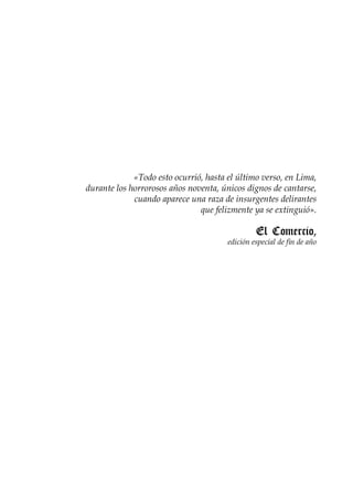 «Todo esto ocurrió, hasta el último verso, en Lima,
durante los horrorosos años noventa, únicos dignos de cantarse,
             cuando aparece una raza de insurgentes delirantes
                               que felizmente ya se extinguió».

                                                El Comercio,
                                       edición especial de fin de año




                          
 