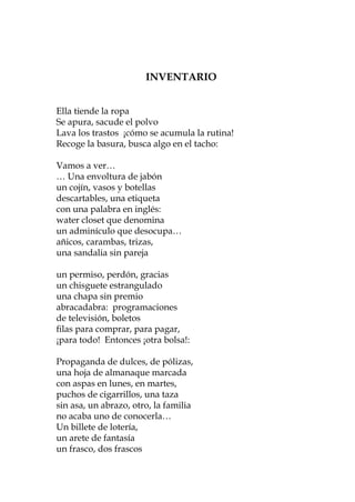 3   INVENTARIO
                          ADLÁTERES


Ella tiende la ropa
Por una misma avenida
Se apura, sacude el polvo
al borde de una tarde
Lava los trastos ¡cómo
en dirección al parque se acumula la rutina!
Recoge la basura, busca algo en el tacho:
o a la noche
dos vehículos pasan por la vereda
Vamos a ver…
… Una envoltura de jabón
Una silla de ruedas conducida
un destreza, con cuidado,
concojín, vasos y botellas filialmente
descartables, transporta y
a una ancianauna etiqueta sus achaques	
con en paralelo, en inglés:
casi una palabra a mínima distancia
water closet compite, inadvertidamente,
un cochecitoque denomina
un adminículo que desocupa…
al final de una rutina
añicos, carambas, bordo
con una criatura atrizas,
una sandalia sin guía
y una madre quepareja
y con el mañana sueña
un permiso, perdón, gracias
un chisguete estrangulado
Al cruzar la calzada coinciden exactos
una chapa sin premio
Ya obedecen una seña
abracadabra: programaciones
de televisión, boletos
filas para comprar, para pagar,
¡para todo! Entonces ¡otra bolsa!:

Propaganda de dulces, de pólizas,
una hoja de almanaque marcada
con aspas en lunes, en martes,
puchos de cigarrillos, una taza
sin asa, un abrazo, otro, la familia
no acaba uno de conocerla…
Un billete de lotería,
un arete de fantasía
un frasco, dos frascos

                             41
 