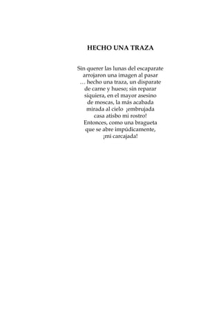 8        LA VÍSPERA Y ELTRAZA
                  HECHO UNA DÍA SIGUIENTE


                Sin querer las lunas del escaparate
                        Oh! ¡Todo esto, mi ensueño lo he perseguido ansioso
                  arrojaron una imagen al través de mil demoras vanas
                               sin descanso, a pasar
                 … hecho una traza, un disparatefurioso de semanas!
                                  impaciente de meses,
                   de carne y hueso; sin reparar              Paul Verlaine
                   siquiera, en el mayor asesino
                    de moscas, la más acabada
El que libra ¡sabemirada¡qué impaciencia!
                     Dios! al cielo ¡embrujada
tensa, sigilosamente… él la amami rostro!
                       casa atisbo
Él alista para ella porque la ama una bragueta
                   Entonces, como
una fiesta hecha toda se abre impúdicamente,
                   que de su ausencia
                           ¡mi carcajada!
		          Él se apura, para mañana es la urgencia
		
	           La fatalidad largamente esperada, la trama
		          en vano postergada, el último recurso, el drama
		          … empero el día pasa con violencia

¡Viva la fiesta! De pronto una cadencia…
alguien al fondo canta la verdad, se desmiente, clama
ella busca al anfitrión ¡él busca otra coartada!

		          Que a través de las cortinas, declara, la ama
		          Por los bordes la voz —atiéndela— te ama,
		          ¡devastada por otras voces, te ama!




			



                                 46
 