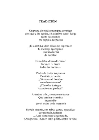 9     TRADICIÓN
                         LA ANARQUÍA


	      Acompáñamede piedra transpira conmigo
           Un poeta traviesa
		     persigue a las bestias, se asombra con el fuego
         a tocar timbres de madrugada,
	 bailemos sobre el asfalto la última pieza
                      recita sus sueños
	  y que vaya de corneta mi nariz resfriada…
                    me sopla la respuesta

			 ¡El dato! ¡La idea! ¡El no temas.
          Acompáñame, colmo esperado!
		 No maldigas más tu agazapado
            El mensaje naturaleza
		 delirante, es tan fiel que aparece
                 tras una forma
			       ¡Apenas pierdo la cabeza!
                   de nombre

                ¡Entrañable deseo de cantar!
                      Parto en tu busca
                     todas las noches…

                    Padre de todos los poetas
                        Desátate y cuenta:
                      ¿Cómo era el hombre
                       cuando era mono?
                       ¿Cómo las tortugas
                      cuando eran piedras?

              Anónima tribu, siempre en trance
                   Que camina y camina
                        incansable
                por el mapa de la memoria

         Siendo instinto, son rabia, ganas, cosquillas
                     corazonada, fantasía
                … Una costumbre degenerada,
       ¡Otra piedra! ¡Quién sabe, poeta, acabó tu vida!



                            47
 