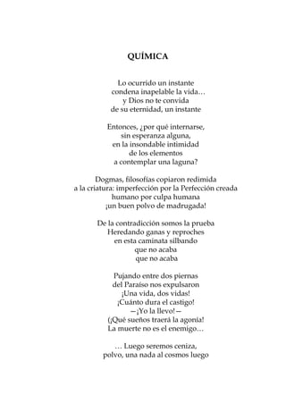 QUÍMICA


             Lo ocurrido un instante
           condena inapelable la vida…
               y Dios no te convida
           de su eternidad, un instante

          Entonces, ¿por qué internarse,
              sin esperanza alguna,
           en la insondable intimidad
                 de los elementos
            a contemplar una laguna?

        Dogmas, filosofías copiaron redimida
a la criatura: imperfección por la Perfección creada
             humano por culpa humana
           ¡un buen polvo de madrugada!

       De la contradicción somos la prueba
          Heredando ganas y reproches
            en esta caminata silbando
                   que no acaba
                   que no acaba

            Pujando entre dos piernas
            del Paraíso nos expulsaron
               ¡Una vida, dos vidas!
             ¡Cuánto dura el castigo!
                 —¡Yo la llevo!—
          (¡Qué sueños traerá la agonía!
          La muerte no es el enemigo…

            … Luego seremos ceniza,
         polvo, una nada al cosmos luego

                      50
 