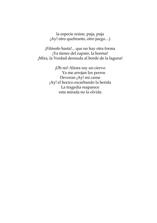 la especie reúne, puja, puja
      ¡Ay! otro quebranto, otro juego…)

    ¡Filósofo basta!... que no hay otra forma
         ¡Ya tienes del zapato, la horma!
¡Mira, la Verdad desnuda al borde de la laguna!

         ¡Oh no! Ahora soy un ciervo
              Ya me arrojan los perros
             Devoran ¡Ay! mi carne
      ¡Ay! el hocico escarbando la herida
             La tragedia reaparece
            esta mirada no la olvida




                   51
 