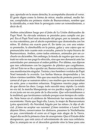 que, apretado en la mano derecha, le acompañaba durante el verso.
El gesto digno como la forma de mirar, medio animal, medio hé-
roe, completaba esa primera visión de Buenaventura, nombre que
lo identificaba, o más bien lo perseguía como un remordimiento, a
decir de él.

Ambos coincidimos luego por el jirón de La Unión disfrazados de
Papá Noel. Su elevada estatura se prestaba para cumplir ese pa-
pel. Era el Papá Noel más destacado del grupo, por su tamaño, por
su risa estentórea, por el afecto espontáneo que demostraba con los
niños. El disfraz era exacto para él. En tanto yo, con una estatu-
ra promedio, la almohadilla en la panza, gafas y una cojera que se
pronunciaba más cuanto más avanzaba, parecía la copia bizarra de
Buenaventura. Ambos, como todos entonces, animados por un ca-
chuelo en diciembre. Sin embargo, la tienda de regalos que nos con-
trató no solo no nos pagó lo ofrecido, sino que nos denunció ante las
autoridades por amenazar el orden público. Por último, nos dijeron
que nos cobráramos con los juguetes de plástico que cargábamos.
¡Ah no! Esto no se iba a quedar así, Buenaventura y yo encabezamos
una manifestación singular. Treinta y tres hombres vestidos de Papá
Noel tomando la avenida. Las barbas blancas desprendidas y los
falsos vientres también. Más que una marcha de protesta parecía un
carnaval al que se sumaron niños y sus madres que no nos tomaban
en serio, pese a nuestros esfuerzos. Exigíamos nuestra paga antes
de que dieran las doce. Luego, todo sucedió muy rápido. La estafa
no era tal, la marcha blanquirroja no era pacífica según la policía y
si era justa eso no era parte de la discusión. Que soliviantábamos a
la multitud, que tuviéramos cuidado porque eran tiempos de cuida-
do. Siete horas en el calabozo de Monserrate fue nuestro merecido
escarmiento. Hasta que llegó ella, Laura, la mujer de Buenaventura
(¡otra aparición!) «Es Navidad, hágalo por las niñas»; le dijo al ofi-
cial. ¡Cómo no aceptar sus razones! ¡Cómo resistirse a Laura! Nos
dejaron libres, conservamos los disfraces, pasamos la Nochebuena
en paz, convirtiendo el cerro en el lugar más alegre de la Tierra.
Aquel día recibí la primera clase de anarquismo. Que el Estado debe
desaparecer, que está cerca el advenimiento de una raza solidaria.
Que la anarquía no es el desorden gratuito sino la base para una

                                  
 