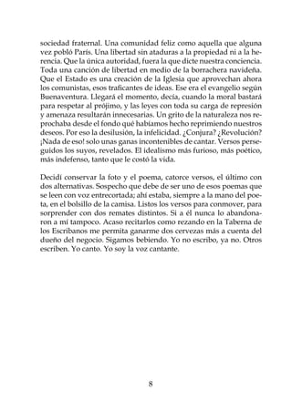 sociedad fraternal. Una comunidad feliz como aquella que alguna
vez pobló París. Una libertad sin ataduras a la propiedad ni a la he-
rencia. Que la única autoridad, fuera la que dicte nuestra conciencia.
Toda una canción de libertad en medio de la borrachera navideña.
Que el Estado es una creación de la Iglesia que aprovechan ahora
los comunistas, esos traficantes de ideas. Ese era el evangelio según
Buenaventura. Llegará el momento, decía, cuando la moral bastará
para respetar al prójimo, y las leyes con toda su carga de represión
y amenaza resultarán innecesarias. Un grito de la naturaleza nos re-
prochaba desde el fondo qué habíamos hecho reprimiendo nuestros
deseos. Por eso la desilusión, la infelicidad. ¿Conjura? ¿Revolución?
¡Nada de eso! solo unas ganas incontenibles de cantar. Versos perse-
guidos los suyos, revelados. El idealismo más furioso, más poético,
más indefenso, tanto que le costó la vida.

Decidí conservar la foto y el poema, catorce versos, el último con
dos alternativas. Sospecho que debe de ser uno de esos poemas que
se leen con voz entrecortada; ahí estaba, siempre a la mano del poe-
ta, en el bolsillo de la camisa. Listos los versos para conmover, para
sorprender con dos remates distintos. Si a él nunca lo abandona-
ron a mí tampoco. Acaso recitarlos como rezando en la Taberna de
los Escribanos me permita ganarme dos cervezas más a cuenta del
dueño del negocio. Sigamos bebiendo. Yo no escribo, ya no. Otros
escriben. Yo canto. Yo soy la voz cantante.

		




                                  
 