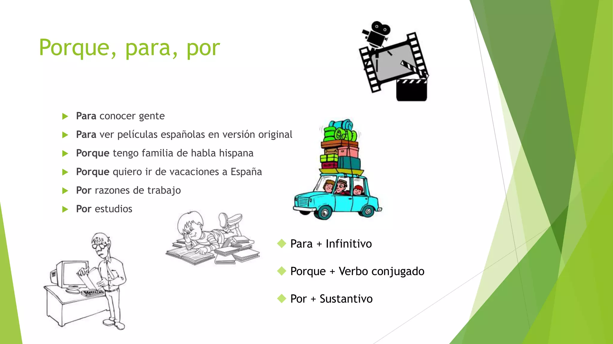 Porque, para, por
 Para conocer gente
 Para ver películas españolas en versión original
 Porque tengo familia de habla hispana
 Porque quiero ir de vacaciones a España
 Por razones de trabajo
 Por estudios
 Para + Infinitivo
 Porque + Verbo conjugado
 Por + Sustantivo
 