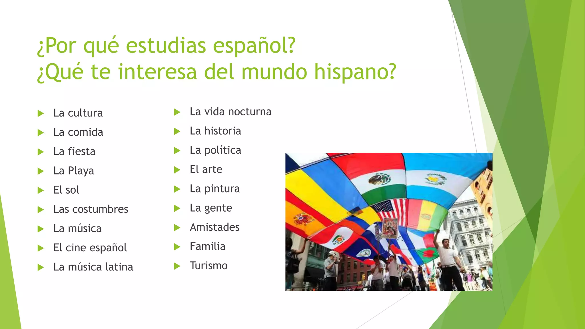 ¿Por qué estudias español?
¿Qué te interesa del mundo hispano?
 La cultura
 La comida
 La fiesta
 La Playa
 El sol
 Las costumbres
 La música
 El cine español
 La música latina
 La vida nocturna
 La historia
 La política
 El arte
 La pintura
 La gente
 Amistades
 Familia
 Turismo
 