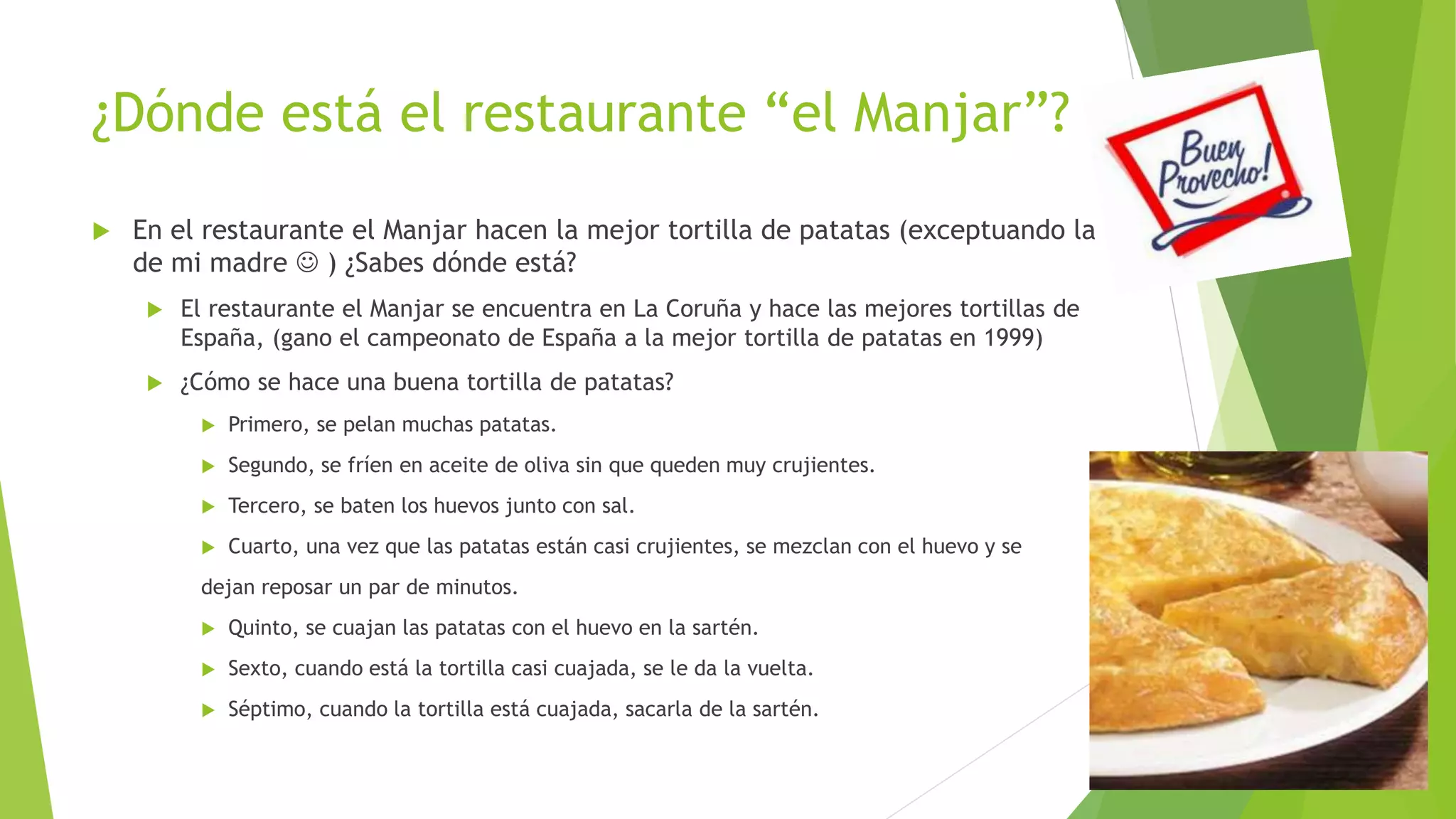 ¿Dónde está el restaurante “el Manjar”?
 En el restaurante el Manjar hacen la mejor tortilla de patatas (exceptuando la
de mi madre  ) ¿Sabes dónde está?
 El restaurante el Manjar se encuentra en La Coruña y hace las mejores tortillas de
España, (gano el campeonato de España a la mejor tortilla de patatas en 1999)
 ¿Cómo se hace una buena tortilla de patatas?
 Primero, se pelan muchas patatas.
 Segundo, se fríen en aceite de oliva sin que queden muy crujientes.
 Tercero, se baten los huevos junto con sal.
 Cuarto, una vez que las patatas están casi crujientes, se mezclan con el huevo y se
dejan reposar un par de minutos.
 Quinto, se cuajan las patatas con el huevo en la sartén.
 Sexto, cuando está la tortilla casi cuajada, se le da la vuelta.
 Séptimo, cuando la tortilla está cuajada, sacarla de la sartén.
 