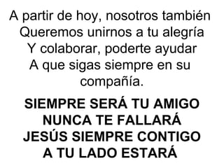 A partir de hoy, nosotros también
Queremos unirnos a tu alegría
Y colaborar, poderte ayudar
A que sigas siempre en su
compañía.
SIEMPRE SERÁ TU AMIGO
NUNCA TE FALLARÁ
JESÚS SIEMPRE CONTIGO
A TU LADO ESTARÁ
 