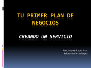 TU PRIMER PLAN DE
     NEGOCIOS

CREANDO UN SERVICIO

               Prof. Miguel Ángel Frías
                Educación Tecnológica
 