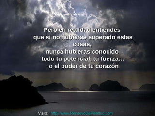 Pero en realidad entiendes  que si no hubieras superado estas cosas,  nunca hubieras conocido  todo tu potencial, tu fuerza… o el poder de tu corazón Visita:  http://www.RenuevoDePlenitud.com 