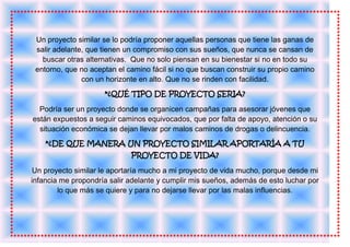 Un proyecto similar se lo podría proponer aquellas personas que tiene las ganas de
 salir adelante, que tienen un compromiso con sus sueños, que nunca se cansan de
   buscar otras alternativas. Que no solo piensan en su bienestar si no en todo su
 entorno, que no aceptan el camino fácil si no que buscan construir su propio camino
               con un horizonte en alto. Que no se rinden con facilidad.
                     *¿QUÉ TIPO DE PROYECTO SERIA?

  Podría ser un proyecto donde se organicen campañas para asesorar jóvenes que
están expuestos a seguir caminos equivocados, que por falta de apoyo, atención o su
  situación económica se dejan llevar por malos caminos de drogas o delincuencia.
    *¿DE QUE MANERA UN PROYECTO SIMILAR APORTARÍA A TU
                             PROYECTO DE VIDA?

 Un proyecto similar le aportaría mucho a mi proyecto de vida mucho, porque desde mi
infancia me propondría salir adelante y cumplir mis sueños, además de esto luchar por
        lo que más se quiere y para no dejarse llevar por las malas influencias.
 