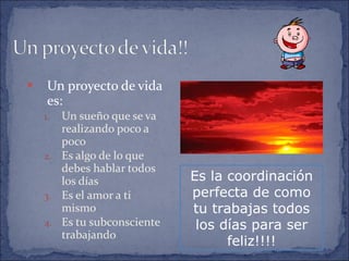 Un proyecto de vida es: Un sueño que se va realizando poco a poco Es algo de lo que debes hablar todos los días Es el amor a ti mismo Es tu subconsciente trabajando Es la coordinación perfecta de como tu trabajas todos los días para ser feliz!!!! 