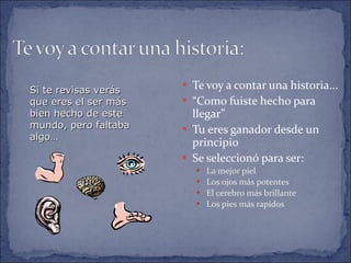 Te voy a contar una historia... “ Como fuiste hecho para llegar” Tu eres ganador desde un principio Se seleccionó para ser: La mejor piel Los ojos más potentes El cerebro más brillante Los pies más rapidos Si te revisas verás que eres el ser más bien hecho de este mundo, pero faltaba algo… 