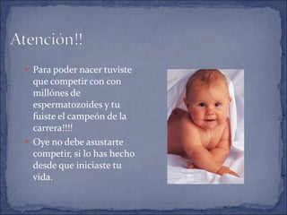 Para poder nacer tuviste que competir con con millónes de espermatozoides y tu fuiste el campeón de la carrera!!!! Oye no debe asustarte competir, si lo has hecho desde que iniciaste tu vida. 