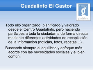 Guadalinfo El Gastor


Todo ello organizado, planificado y valorado
 desde el Centro Guadalinfo, pero haciendo
 partícipes a toda la ciudadanía de forma directa
 mediante diferentes actividades de recopilación
 de la información (noticias, fotos, recetas…).
Buscando siempre el equilibrio y enfoque más
 acorde con las necesidades sociales y el bien
 común.
 