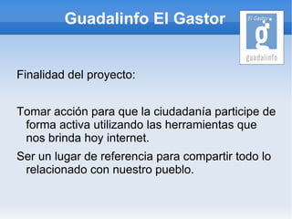Guadalinfo El Gastor


Finalidad del proyecto:


Tomar acción para que la ciudadanía participe de
 forma activa utilizando las herramientas que
 nos brinda hoy internet.
Ser un lugar de referencia para compartir todo lo
 relacionado con nuestro pueblo.
 