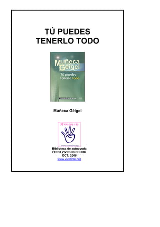 TÚ PUEDES
TENERLO TODO
Muñeca Géigel
Biblioteca de autoayuda
FORO VIVIRLIBRE.ORG
OCT. 2006
www.vivirlibre.org
 