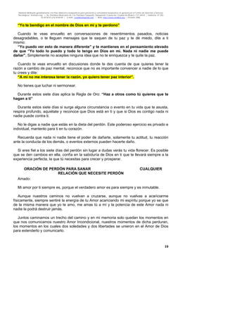 Material distribuido gratuitamente con fines didáctico-terapéuticos para pacientes y comunidad terapéutica en general por el Centro de Atención y Servicios
Psicológicos “VivirLibre.org” | Av. Petróleos Mexicanos 40, Col. Petrolera Taxqueña, Delegación Coyoacán, Ciudad de México, C.P. 04410. | Teléfonos 01 (55)
55.44.50.97 y 55.44.84.09 | e-mail: cvivirlibre@gmail.com | Web: http://www.vivirlibre.org | Octubre 2006.
10
“Yo te bendigo en el nombre de Dios en mí y te perdono”
Cuando te veas envuelto en conversaciones de resentimientos pasados, noticias
desagradables, o te lleguen mensajes que te saquen de tu paz y te dé miedo, dite a ti
mismo:
“Yo puedo ver esto de manera diferente” y te mantienes en el pensamiento elevado
de que “Yo todo lo puedo y todo lo tengo en Dios en mí. Nada ni nadie me puede
dañar”. Simplemente no aceptes ninguna idea que no te enriquezca y te quite la paz.
Cuando te veas envuelto en discusiones donde te des cuenta de que quieres tener la
razón a cambio de paz mental, reconoce que no es importante convencer a nadie de lo que
tu crees y dite:
“A mí no me interesa tener la razón, yo quiero tener paz interior”.
No tienes que luchar ni sermonear.
Durante estos siete días aplica la Regla de Oro: “Haz a otros como tú quieres que te
hagan a ti”
Durante estos siete días si surge alguna circunstancia o evento en tu vida que te asusta,
respira profundo, aquiétate y reconoce que Dios está en ti y que si Dios es contigo nada ni
nadie puede contra ti.
No le digas a nadie que estás en la dieta del perdón. Este poderoso ejercicio es privado e
individual, mantenlo para ti en tu corazón.
Recuerda que nada ni nadie tiene el poder de dañarte, solamente tu actitud, tu reacción
ante la conducta de los demás, o eventos externos pueden hacerte daño.
Si eres fiel a los siete días del perdón sin lugar a dudas verás tu vida florecer. Es posible
que se den cambios en ella, confía en la sabiduría de Dios en ti que te llevará siempre a la
experiencia perfecta, la que tú necesitas para crecer y prosperar.
ORACIÓN DE PERDÓN PARA SANAR CUALQUIER
RELACIÓN QUE NECESITE PERDÓN
Amado:
Mi amor por ti siempre es, porque el verdadero amor es para siempre y es inmutable.
Aunque nuestros caminos no vuelvan a cruzarse, aunque no vuelvas a acariciarme
físicamente, siempre sentiré la energía de tu Amor acariciando mi espíritu porque yo se que
de la misma manera que yo te amo, me amas tú a mí y la potencia de este Amor nada ni
nadie la podrá destruir jamás.
Juntos caminamos un trecho del camino y en mi memoria solo quedan los momentos en
que nos comunicamos nuestro Amor Incondicional, nuestros momentos de dicha perduran,
los momentos en los cuales dos soledades y dos libertades se unieron en el Amor de Dios
para extenderlo y comunicarlo.
 