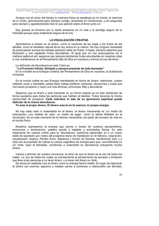 Material distribuido gratuitamente con fines didáctico-terapéuticos para pacientes y comunidad terapéutica en general por el Centro de Atención y Servicios
Psicológicos “VivirLibre.org” | Av. Petróleos Mexicanos 40, Col. Petrolera Taxqueña, Delegación Coyoacán, Ciudad de México, C.P. 04410. | Teléfonos 01 (55)
55.44.50.97 y 55.44.84.09 | e-mail: cvivirlibre@gmail.com | Web: http://www.vivirlibre.org | Octubre 2006.
11
Aunque con el correr del tiempo tu memoria física se desdibuje en mi mente, la memoria
de tu Cristo, permanecerá para siempre contigo, amándote sin condiciones, y sin preguntas
para siempre y agradeciéndote todo lo que aprendí sobre el Amor junto a ti
Doy gracias al Universo por tu santa presencia en mi vida y te bendigo seguro de tu
Felicidad porque estoy totalmente segura de la mía.
LA VISUALIZACIÓN CREATIVA
Aprendamos a pensar en el dinero, como lo hacemos de las hojas y los frutos de los
árboles, como el resultado natural de la Ley activa en lo interior. No hay ninguna necesidad
de preocuparse aunque los árboles parezcan estar sin frutos, ni hojas, siempre sabemos que
florecerán y nos regalarán frutos abundantes. Al igual que no nos preocupamos de si
mañana saldrá el sol, sepamos que siempre tendremos frutos abundantes en nuestras vidas
si nos mantenemos en el Pensamiento Alto de Dios en nosotros y vivimos la Ley del Amor.
La definición de Abundancia en este Texto es:
“La Provisión Infinita, Ilimitada y siempre presente de todo bienestar”
En lo invisible es la Energía Creativa del Pensamiento de Dios en nosotros, la Substancia
Universal.
En el mundo visible es esa Energía manifestada en forma de dinero, relaciones, cuerpo
radiante, joven y saludable, pareja ideal, trabajo perfecto, personas, situaciones y cosas que
nos hacen prosperar y hacer una vida dichosa, armoniosa, feliz y abundante.
Sepamos que el dinero y todo bienestar en su forma original ya ha sido distribuido de
forma equitativa para todas las personas que habitan el planeta. Todos tenemos la misma
oportunidad de prosperar. Cada individuo si sale de su ignorancia espiritual puede
disfrutar de la misma abundancia.
Tú eres el propio dinero. El dinero eres tú en tú esencia, tú propia energía.
No hay nada malo ni materialista en el dinero, el dinero meramente es “un medio de
intercambio, una medida de valor, un medio de pago”, como lo define Webster en el
diccionario. Es en este momento de la historia meramente una parte del proceso de vida en
el mundo físico.
Nosotros expresamos la energía que somos a través de nuestros pensamientos,
emociones y sentimientos, palabra escrita y hablada y actividades físicas. En este
tratamiento de nuestra mente para la “abundancia” queremos desarrollar en ti un nuevo
estilo de expresión por medio del programa diario de meditación en el Silencio, respiración,
visualización creativa, Perdón Amor, Alabanza y Acción de Gracias, bendiciendo todo y a
todo con el propósito de cultivar tu campo magnético de energía para que, convirtiéndote en
un” Imán “para el bienestar, comiences a cosecharlo en abundancia incluyendo mucho
dinero.
Vamos a eliminar de nuestra conciencia, el dicho de que el dinero es la raíz de todos los
males. La raíz de todos los males es precisamente el pensamiento de escasez y limitación
que lleva a las personas a no tener dinero o a hacer del dinero un ídolo.
De ahora en adelante mira el dinero como tú energía hecha visible. En lugar de relacionar
el dinero con avaricia, egoísmo y maldad vamos a comenzar a relacionarlo con Bondad,
 