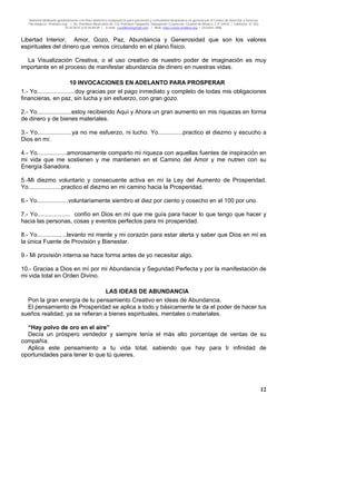 Material distribuido gratuitamente con fines didáctico-terapéuticos para pacientes y comunidad terapéutica en general por el Centro de Atención y Servicios
Psicológicos “VivirLibre.org” | Av. Petróleos Mexicanos 40, Col. Petrolera Taxqueña, Delegación Coyoacán, Ciudad de México, C.P. 04410. | Teléfonos 01 (55)
55.44.50.97 y 55.44.84.09 | e-mail: cvivirlibre@gmail.com | Web: http://www.vivirlibre.org | Octubre 2006.
12
Libertad Interior, Amor, Gozo, Paz, Abundancia y Generosidad que son los valores
espirituales del dinero que vemos circulando en el plano físico.
La Visualización Creativa, o el uso creativo de nuestro poder de imaginación es muy
importante en el proceso de manifestar abundancia de dinero en nuestras vidas.
10 INVOCACIONES EN ADELANTO PARA PROSPERAR
1.- Yo.......................doy gracias por el pago inmediato y completo de todas mis obligaciones
financieras, en paz, sin lucha y sin esfuerzo, con gran gozo.
2.- Yo.....................estoy recibiendo Aquí y Ahora un gran aumento en mis riquezas en forma
de dinero y de bienes materiales.
3.- Yo.....................ya no me esfuerzo, ni lucho. Yo...............practico el diezmo y escucho a
Dios en mí.
4.- Yo..................amorosamente comparto mi riqueza con aquellas fuentes de inspiración en
mi vida que me sostienen y me mantienen en el Camino del Amor y me nutren con su
Energía Sanadora.
5.-Mi diezmo voluntario y consecuente activa en mí la Ley del Aumento de Prosperidad.
Yo....................practico el diezmo en mi camino hacia la Prosperidad.
6.- Yo...................voluntariamente siembro el diez por ciento y cosecho en el 100 por uno.
7.- Yo.................... confío en Dios en mí que me guía para hacer lo que tengo que hacer y
hacia las personas, cosas y eventos perfectos para mi prosperidad.
8.- Yo..................levanto mi mente y mi corazón para estar alerta y saber que Dios en mí es
la única Fuente de Provisión y Bienestar.
9.- Mi provisión interna se hace forma antes de yo necesitar algo.
10.- Gracias a Dios en mí por mi Abundancia y Seguridad Perfecta y por la manifestación de
mi vida total en Orden Divino.
LAS IDEAS DE ABUNDANCIA
Pon la gran energía de tu pensamiento Creativo en ideas de Abundancia.
El pensamiento de Prosperidad se aplica a todo y básicamente te da el poder de hacer tus
sueños realidad, ya se refieran a bienes espirituales, mentales o materiales.
“Hay polvo de oro en el aire”
Decía un próspero vendedor y siempre tenía el más alto porcentaje de ventas de su
compañía.
Aplica este pensamiento a tu vida total, sabiendo que hay para ti infinidad de
oportunidades para tener lo que tú quieres.
 