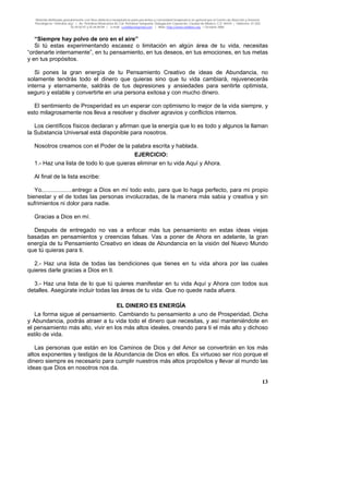 Material distribuido gratuitamente con fines didáctico-terapéuticos para pacientes y comunidad terapéutica en general por el Centro de Atención y Servicios
Psicológicos “VivirLibre.org” | Av. Petróleos Mexicanos 40, Col. Petrolera Taxqueña, Delegación Coyoacán, Ciudad de México, C.P. 04410. | Teléfonos 01 (55)
55.44.50.97 y 55.44.84.09 | e-mail: cvivirlibre@gmail.com | Web: http://www.vivirlibre.org | Octubre 2006.
13
“Siempre hay polvo de oro en el aire”
Si tú estas experimentando escasez o limitación en algún área de tu vida, necesitas
“ordenarte internamente”, en tu pensamiento, en tus deseos, en tus emociones, en tus metas
y en tus propósitos.
Si pones la gran energía de tu Pensamiento Creativo de ideas de Abundancia, no
solamente tendrás todo el dinero que quieras sino que tu vida cambiará, rejuvenecerás
interna y eternamente, saldrás de tus depresiones y ansiedades para sentirte optimista,
seguro y estable y convertirte en una persona exitosa y con mucho dinero.
El sentimiento de Prosperidad es un esperar con optimismo lo mejor de la vida siempre, y
esto milagrosamente nos lleva a resolver y disolver agravios y conflictos internos.
Los científicos físicos declaran y afirman que la energía que lo es todo y algunos la llaman
la Substancia Universal está disponible para nosotros.
Nosotros creamos con el Poder de la palabra escrita y hablada.
EJERCICIO:
1.- Haz una lista de todo lo que quieras eliminar en tu vida Aquí y Ahora.
Al final de la lista escribe:
Yo...................entrego a Dios en mí todo esto, para que lo haga perfecto, para mi propio
bienestar y el de todas las personas involucradas, de la manera más sabia y creativa y sin
sufrimientos ni dolor para nadie.
Gracias a Dios en mí.
Después de entregado no vas a enfocar más tus pensamiento en estas ideas viejas
basadas en pensamientos y creencias falsas. Vas a poner de Ahora en adelante, la gran
energía de tu Pensamiento Creativo en ideas de Abundancia en la visión del Nuevo Mundo
que tú quieras para ti.
2.- Haz una lista de todas las bendiciones que tienes en tu vida ahora por las cuales
quieres darle gracias a Dios en ti.
3.- Haz una lista de lo que tú quieres manifestar en tu vida Aquí y Ahora con todos sus
detalles. Asegúrate incluir todas las áreas de tu vida. Que no quede nada afuera.
EL DINERO ES ENERGÍA
La forma sigue al pensamiento. Cambiando tu pensamiento a uno de Prosperidad, Dicha
y Abundancia, podrás atraer a tu vida todo el dinero que necesitas, y así manteniéndote en
el pensamiento más alto, vivir en los más altos ideales, creando para ti el más alto y dichoso
estilo de vida.
Las personas que están en los Caminos de Dios y del Amor se convertirán en los más
altos exponentes y testigos de la Abundancia de Dios en ellos. Es virtuoso ser rico porque el
dinero siempre es necesario para cumplir nuestros más altos propósitos y llevar al mundo las
ideas que Dios en nosotros nos da.
 