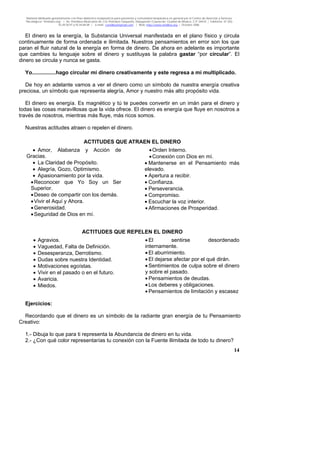 Material distribuido gratuitamente con fines didáctico-terapéuticos para pacientes y comunidad terapéutica en general por el Centro de Atención y Servicios
Psicológicos “VivirLibre.org” | Av. Petróleos Mexicanos 40, Col. Petrolera Taxqueña, Delegación Coyoacán, Ciudad de México, C.P. 04410. | Teléfonos 01 (55)
55.44.50.97 y 55.44.84.09 | e-mail: cvivirlibre@gmail.com | Web: http://www.vivirlibre.org | Octubre 2006.
14
El dinero es la energía, la Substancia Universal manifestada en el plano físico y circula
continuamente de forma ordenada e ilimitada. Nuestros pensamientos en error son los que
paran el fluir natural de la energía en forma de dinero. De ahora en adelante es importante
que cambies tu lenguaje sobre el dinero y sustituyas la palabra gastar “por circular”. El
dinero se circula y nunca se gasta.
Yo................hago circular mi dinero creativamente y este regresa a mí multiplicado.
De hoy en adelante vamos a ver el dinero como un símbolo de nuestra energía creativa
preciosa, un símbolo que representa alegría, Amor y nuestro más alto propósito vida.
El dinero es energía. Es magnético y tú te puedes convertir en un imán para el dinero y
todas las cosas maravillosas que la vida ofrece. El dinero es energía que fluye en nosotros a
través de nosotros, mientras más fluye, más ricos somos.
Nuestras actitudes atraen o repelen el dinero.
ACTITUDES QUE ATRAEN EL DINERO
• Amor, Alabanza y Acción de
Gracias.
• La Claridad de Propósito.
• Alegría, Gozo, Optimismo.
• Apasionamiento por la vida.
•Reconocer que Yo Soy un Ser
Superior.
•Deseo de compartir con los demás.
•Vivir el Aquí y Ahora.
•Generosidad.
•Seguridad de Dios en mí.
•Orden Interno.
•Conexión con Dios en mí.
• Mantenerse en el Pensamiento más
elevado.
• Apertura a recibir.
• Confianza.
• Perseverancia.
• Compromiso.
• Escuchar la voz interior.
• Afirmaciones de Prosperidad.
ACTITUDES QUE REPELEN EL DINERO
• Agravios.
• Vaguedad, Falta de Definición.
• Desesperanza, Derrotismo.
• Dudas sobre nuestra Identidad.
• Motivaciones egoístas.
• Vivir en el pasado o en el futuro.
• Avaricia.
• Miedos.
• El sentirse desordenado
internamente.
• El aburrimiento.
• El dejarse afectar por el qué dirán.
• Sentimientos de culpa sobre el dinero
y sobre el pasado.
• Pensamientos de deudas.
• Los deberes y obligaciones.
• Pensamientos de limitación y escasez
Ejercicios:
Recordando que el dinero es un símbolo de la radiante gran energía de tu Pensamiento
Creativo:
1.- Dibuja lo que para ti representa la Abundancia de dinero en tu vida.
2.- ¿Con qué color representarías tu conexión con la Fuente Ilimitada de todo tu dinero?
 