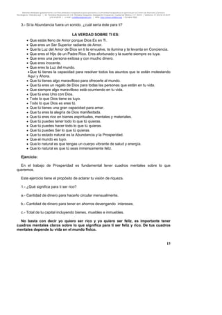 Material distribuido gratuitamente con fines didáctico-terapéuticos para pacientes y comunidad terapéutica en general por el Centro de Atención y Servicios
Psicológicos “VivirLibre.org” | Av. Petróleos Mexicanos 40, Col. Petrolera Taxqueña, Delegación Coyoacán, Ciudad de México, C.P. 04410. | Teléfonos 01 (55) 55.44.50.97
y 55.44.84.09 | e-mail: cvivirlibre@gmail.com | Web: http://www.vivirlibre.org | Octubre 2006.
15
3.- Si la Abundancia fuera un sonido. ¿cuál sería éste para ti?
LA VERDAD SOBRE TI ES:
• Que estás lleno de Amor porque Dios Es en Ti.
• Que eres un Ser Superior radiante de Amor.
• Que la Luz del Amor de Dios en ti te envuelve, te ilumina y te levanta en Conciencia.
• Que eres el Hijo de un Padre Rico. Eres afortunado y la suerte siempre es tuya.
• Que eres una persona exitosa y con mucho dinero.
• Que eres inocente.
• Que eres la Luz del mundo.
•Que tú tienes la capacidad para resolver todos los asuntos que te están molestando
Aquí y Ahora.
• Que tú tienes algo maravilloso para ofrecerle al mundo.
• Que tú eres un regalo de Dios para todas las personas que están en tu vida.
• Que siempre algo maravilloso está ocurriendo en tu vida.
• Que tú eres Uno con Dios.
• Todo lo que Dios tiene es tuyo.
• Todo lo que Dios es eres tú.
• Que tú tienes una gran capacidad para amar.
• Que tu eres la alegría de Dios manifestada.
• Que tú eres rico en bienes espirituales, mentales y materiales.
• Que tú puedes tener todo lo que tú quieras.
• Que tú puedes hacer todo lo que tú quieras.
• Que tú puedes Ser lo que tú quieras.
• Que tu estado natural es la Abundancia y la Prosperidad.
• Que el mundo es tuyo.
• Que lo natural es que tengas un cuerpo vibrante de salud y energía.
• Que lo natural es que tú seas inmensamente feliz.
Ejercicio:
En el trabajo de Prosperidad es fundamental tener cuadros mentales sobre lo que
queremos.
Este ejercicio tiene el propósito de aclarar tu visión de riqueza.
1.- ¿Qué significa para ti ser rico?
a.- Cantidad de dinero para hacerlo circular mensualmente.
b.- Cantidad de dinero para tener en ahorros devengando intereses.
c.- Total de tu capital incluyendo bienes, muebles e inmuebles.
No basta con decir yo quiero ser rico y yo quiero ser feliz, es importante tener
cuadros mentales claros sobre lo que significa para ti ser feliz y rico. De tus cuadros
mentales depende tu vida en el mundo físico.
 