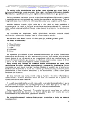 Material distribuido gratuitamente con fines didáctico-terapéuticos para pacientes y comunidad terapéutica en general por el Centro de Atención y Servicios
Psicológicos “VivirLibre.org” | Av. Petróleos Mexicanos 40, Col. Petrolera Taxqueña, Delegación Coyoacán, Ciudad de México, C.P. 04410. | Teléfonos 01 (55) 55.44.50.97
y 55.44.84.09 | e-mail: cvivirlibre@gmail.com | Web: http://www.vivirlibre.org | Octubre 2006.
16
Tu mente envía pensamientos que actúan como uniones que atraen hacia ti
personas, situaciones, cosas, eventos y dinero para manifestar el bienestar deseado.
Mientras más específicos somos, más rápidamente manifestamos lo que queremos.
Es importante estar dispuestos a utilizar la Gran Energía de Nuestro Pensamiento Creativo
y nuestro tiempo para lograr aquello que nuestro Ser nos reclama, usando nuestro Poder de
imaginación para crear mentalmente el bienestar deseado y luego aceptarlo cuando llega.
Muchas personas quieren lograr cosas en la vida pero no están dispuestas a
comprometerse y a invertir el tiempo y la energía necesarios para lograrlo. Es importante
saber cuál es nuestro propósito en la vida porque cuando lo conocemos nos apasionamos
con él.
Es importante ser espontáneo, seguir corazonadas, escuchar nuestros fuertes
sentimientos y actuar sobre ellos para lograr el éxito en nuestros asuntos.
Es más fácil crear dinero cuando uno sabe para qué, cuándo y cuánto quiere.
Yo quiero mi dinero para:
1.- Ganar intereses.
2.- Comprar cosas.
3.- Viajar.
4.- Compartir.
5.. Otros.
Es importante que miremos nuestro momento entendiendo que cuando comenzamos
nuestro viaje en el camino del Amor estábamos dormidos y en la medida en que hemos
tocado el Amor, la Luz y la Verdad se nos ha puesto de frente lo que nosotros hemos mal
creado: formas amenazantes que aparecen en relaciones, enfermedades, escasez de dinero
y que no son otra cosa que un espejo de nuestros pensamientos.
Estas fueron mal creadas por nuestros miedos manifestados en celos, odio,
sentimientos de culpa, envidias, resentimientos, condenación, intolerancia. Hemos
reconocido que nadie puede hacer por nosotros el trabajo de sanación, por lo tanto hemos
tenido el valor de enfrentar el mundo feo y violento que hemos creado para mirar nuestros
pensamientos y sentir nuestras emociones, y así reconociendo Quiénes Somos poder
eliminar lo que no somos.
En todo momento nos hemos movido entre lo humano y lo divino enfrentándonos
valerosamente a nuestras lecciones viendo en ellas una bendición en el proceso de
transmutar nuestras falsas creencias.
A veces la oscuridad nos ha parecido insoportable pero sabiendo corazón adentro que si
no aprendemos las lecciones nos seguirá persiguiendo, le hemos dicho que sí a la Vida, a la
Felicidad y a la Abundancia aceptando el proceso de purificarnos valientemente.
Sabemos que la Paz, Prosperidad y Armonía del planeta solo puede llegar por medio de
procesos individuales de sanación, nos hemos abierto para ser canales del Amor
transformador de Dios en nosotros, y expresarlo al mundo.
Es importante descubrir nuestras intenciones y propósitos en todas las áreas de
nuestras vidas:
 