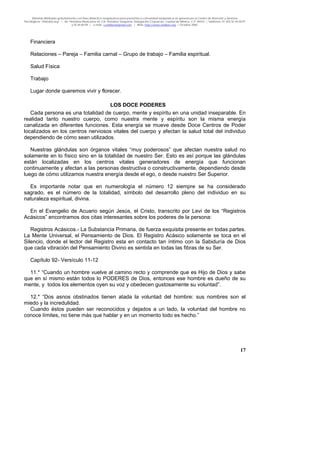 Material distribuido gratuitamente con fines didáctico-terapéuticos para pacientes y comunidad terapéutica en general por el Centro de Atención y Servicios
Psicológicos “VivirLibre.org” | Av. Petróleos Mexicanos 40, Col. Petrolera Taxqueña, Delegación Coyoacán, Ciudad de México, C.P. 04410. | Teléfonos 01 (55) 55.44.50.97
y 55.44.84.09 | e-mail: cvivirlibre@gmail.com | Web: http://www.vivirlibre.org | Octubre 2006.
17
Financiera
Relaciones – Pareja – Familia carnal – Grupo de trabajo – Familia espiritual.
Salud Física
Trabajo
Lugar donde queremos vivir y florecer.
LOS DOCE PODERES
Cada persona es una totalidad de cuerpo, mente y espíritu en una unidad inseparable. En
realidad tanto nuestro cuerpo, como nuestra mente y espíritu son la misma energía
canalizada en diferentes funciones. Esta energía se mueve desde Doce Centros de Poder
localizados en los centros nerviosos vitales del cuerpo y afectan la salud total del individuo
dependiendo de cómo sean utilizados.
Nuestras glándulas son órganos vitales “muy poderosos” que afectan nuestra salud no
solamente en lo físico sino en la totalidad de nuestro Ser. Esto es así porque las glándulas
están localizadas en los centros vitales generadores de energía que funcionan
continuamente y afectan a las personas destructiva o constructivamente, dependiendo desde
luego de cómo utilizamos nuestra energía desde el ego, o desde nuestro Ser Superior.
Es importante notar que en numerología el número 12 siempre se ha considerado
sagrado, es el número de la totalidad, símbolo del desarrollo pleno del individuo en su
naturaleza espiritual, divina.
En el Evangelio de Acuario según Jesús, el Cristo, transcrito por Levi de los “Registros
Acásicos” encontramos dos citas interesantes sobre los poderes de la persona:
Registros Acásicos.- La Substancia Primaria, de fuerza exquisita presente en todas partes.
La Mente Universal, el Pensamiento de Dios. El Registro Acásico solamente se toca en el
Silencio, donde el lector del Registro esta en contacto tan íntimo con la Sabiduría de Dios
que cada vibración del Pensamiento Divino es sentida en todas las fibras de su Ser.
Capítulo 92- Versículo 11-12
11.* “Cuando un hombre vuelve al camino recto y comprende que es Hijo de Dios y sabe
que en sí mismo están todos lo PODERES de Dios, entonces ese hombre es dueño de su
mente, y todos los elementos oyen su voz y obedecen gustosamente su voluntad”.
12.* “Dos asnos obstinados tienen atada la voluntad del hombre: sus nombres son el
miedo y la incredulidad.
Cuando éstos pueden ser reconocidos y dejados a un lado, la voluntad del hombre no
conoce límites, no tiene más que hablar y en un momento todo es hecho.”
 