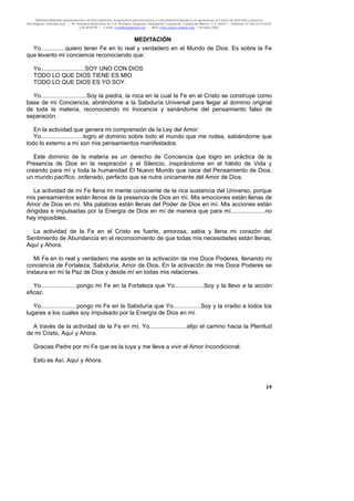 Material distribuido gratuitamente con fines didáctico-terapéuticos para pacientes y comunidad terapéutica en general por el Centro de Atención y Servicios
Psicológicos “VivirLibre.org” | Av. Petróleos Mexicanos 40, Col. Petrolera Taxqueña, Delegación Coyoacán, Ciudad de México, C.P. 04410. | Teléfonos 01 (55) 55.44.50.97
y 55.44.84.09 | e-mail: cvivirlibre@gmail.com | Web: http://www.vivirlibre.org | Octubre 2006.
19
MEDITACIÓN
Yo...............quiero tener Fe en lo real y verdadero en el Mundo de Dios. Es sobre la Fe
que levanto mi conciencia reconociendo que:
Yo...........................SOY UNO CON DIOS
TODO LO QUE DIOS TIENE ES MIO
TODO LO QUE DIOS ES YO SOY.
Yo............................Soy la piedra, la roca en la cual la Fe en el Cristo se construye como
base de mi Conciencia, abriéndome a la Sabiduría Universal para llegar al dominio original
de toda la materia, reconociendo mi Inocencia y sanándome del pensamiento falso de
separación.
En la actividad que genera mi comprensión de la Ley del Amor:
Yo..........................logro el dominio sobre todo el mundo que me rodea, sabiéndome que
todo lo externo a mí son mis pensamientos manifestados.
Este dominio de la materia es un derecho de Conciencia que logro en práctica de la
Presencia de Dios en la respiración y el Silencio, inspirándome en el hábito de Vida y
creando para mí y toda la humanidad El Nuevo Mundo que nace del Pensamiento de Dios,
un mundo pacífico, ordenado, perfecto que se nutre únicamente del Amor de Dios.
La actividad de mi Fe llena mi mente consciente de la rica sustancia del Universo, porque
mis pensamientos están llenos de la presencia de Dios en mí. Mis emociones están llenas de
Amor de Dios en mí. Mis palabras están llenas del Poder de Dios en mí. Mis acciones están
dirigidas e impulsadas por la Energía de Dios en mí de manera que para mí.....................no
hay imposibles.
La actividad de la Fe en el Cristo es fuerte, amorosa, sabia y llena mi corazón del
Sentimiento de Abundancia en el reconocimiento de que todas mis necesidades están llenas,
Aquí y Ahora.
Mi Fe en lo real y verdadero me asiste en la activación de mis Doce Poderes, llenando mi
conciencia de Fortaleza, Sabiduría, Amor de Dios. En la activación de mis Doce Poderes se
instaura en mí la Paz de Dios y desde mí en todas mis relaciones.
Yo......................pongo mi Fe en la Fortaleza que Yo..................Soy y la llevo a la acción
eficaz.
Yo......................pongo mi Fe en la Sabiduría que Yo.................Soy y la irradio a todos los
lugares a los cuales soy impulsado por la Energía de Dios en mí.
A través de la actividad de la Fe en mí, Yo.......................elijo el camino hacia la Plenitud
de mi Cristo, Aquí y Ahora.
Gracias Padre por mi Fe que es la tuya y me lleva a vivir el Amor Incondicional.
Esto es Así, Aquí y Ahora.
 