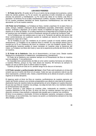 Material distribuido gratuitamente con fines didáctico-terapéuticos para pacientes y comunidad terapéutica en general por el Centro de Atención y Servicios
Psicológicos “VivirLibre.org” | Av. Petróleos Mexicanos 40, Col. Petrolera Taxqueña, Delegación Coyoacán, Ciudad de México, C.P. 04410. | Teléfonos 01 (55) 55.44.50.97
y 55.44.84.09 | e-mail: cvivirlibre@gmail.com | Web: http://www.vivirlibre.org | Octubre 2006.
20
LOS DOCE PODERES
1. El Poder de la Fe:- El poder de la Fe es el centro de las energía de la persona y activa
todos los demás poderes. La Fe en acción nos garantiza el éxito inmediato en cualquier
proceso de sanación y manifestación. La Fe mueve las ideas en la mente y las lleva a
expresión. Si tenemos Fe en lo falso manifestamos conflicto, escasez, limitación. Si tenemos
Fe en nuestra verdadera identidad de Seres Superiores manifestaremos una vida feliz y
abundante. La Fe es nuestra creencia.
2.El Poder de la Fortaleza:- La Fortaleza es física, mental y espiritual. En el plano físico es
poder, energía, vitalidad y liberación de las debilidades corporales, enfermedad, cansancio,
tensión, ansiedad y depresión. En el plano mental, la habilidad de lograr cosas, ser líder y
experto en su área de trabajo. En el plano espiritual es la Seguridad de la Presencia de Dios
en nosotros que nos fortalece y anima a Perseverar siempre en actitud de Confianza Total.
Es la Fortaleza que nos sostiene para no caer en la Tentación de salirnos del camino del
Amor conformándonos con sustitutos cuando en realidad por derecho De Conciencia nos
pertenece lo mejor de lo mejor.
Es la Fortaleza la que nos mantiene en el camino cuando el mundo externo parece
amenazarnos. La Fortaleza no es violencia física ni mental. Es una energía serena que es
movida por la Fe en Presencia del Amor en nosotros y que nos fortalece mental, física y
espiritualmente haciendo posible el mayor bienestar en nuestras vidas al liberarnos del
miedo. La Fortaleza nos libera del miedo y nace de la experiencia profunda del Amor de Dios
en nosotros.
3. El Poder de la Sabiduría:- Nos da el discernimiento y el buen juicio. Desde nuestra
Sabiduría no condenamos ni maldecimos; compadecemos y bendecimos.
El Poder de la Sabiduría nos mantiene siempre en el Pensamiento de Dios en nosotros
que nos adelanta, Y nos perfecciona.
Es imposible tener pensamientos de falta en error sobre nuestros hermanos sin dañarnos
a nosotros Mismos, porque no hay nada afuera de nosotros. Mi hermano es siempre mi
espejo y lo que yo afirmo de él, lo afirmo sobre mi misma.
Cuando yo tengo fe en Dios en mí, también tengo Fe en dios en mi hermano.
4. El Poder sanador y perfeccionador del Amor:- Este Poder está localizado en el área del
corazón que es el centro del Amor en el cuerpo. Cada vez que una persona viola la Ley del
Amor expresando y sintiendo odio, miedo y resentimientos se le afecta el corazón y todos los
órganos en el área del pecho.
El dejarnos sentir el Amor de Dios en nosotros, purificándonos de nuestros agravios por
medio del Perdón produce una corriente prosperadora que afecta la vida total de la persona,
disolviendo fuera de nosotros todos los pensamientos en error dirigidos en nuestra dirección.
Es por eso que Dios en nosotros nos protege, nos aleja de todo mal y nos mantiene siempre
en el Pensamiento más elevado.
El Amor armoniza y crea balance en nuestras vidas, instaurando en nosotros y todas
nuestras relaciones la Paz de Dios. El Amor de Dios en nosotros siempre nos guía en la
dirección correcta y hace perfecto y ordenado todo aquello que a nosotros nos concierne.
El Amor no es posesivo o dominador. El Amor es liberador, paciente, compasivo y tolerante.
Sin embargo, no es conformista, nos mueve a la acción y a mantenernos siempre en los más
altos ideales y propósitos.
 