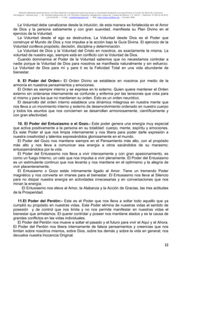 Material distribuido gratuitamente con fines didáctico-terapéuticos para pacientes y comunidad terapéutica en general por el Centro de Atención y Servicios
Psicológicos “VivirLibre.org” | Av. Petróleos Mexicanos 40, Col. Petrolera Taxqueña, Delegación Coyoacán, Ciudad de México, C.P. 04410. | Teléfonos 01 (55) 55.44.50.97
y 55.44.84.09 | e-mail: cvivirlibre@gmail.com | Web: http://www.vivirlibre.org | Octubre 2006.
22
La Voluntad debe canalizarse desde la intuición; de esta manera es fortalecida en el Amor
de Dios y la persona sabiamente y con gran suavidad, manifiesta su Plan Divino en el
ejercicio de la Voluntad.
La Voluntad desde el ego es destructiva, La Voluntad desde Dios es el Poder que
construye el Mundo de Dios y nos impulsa a la acción bajo la Guía Divina. El ejercicio de la
Voluntad conlleva propósito, decisión, disciplina y determinación.
La Voluntad de Dios y la Voluntad del Cristo en nosotros, es exactamente la misma. La
voluntad de nuestro ego, siempre está en conflicto con la Voluntad de Dios.
Cuando dominamos el Poder de la Voluntad sabemos que no necesitamos controlar a
nadie porque la Voluntad de Dios para nosotros se manifiesta naturalmente y sin esfuerzo.
La Voluntad de Dios para mí y para ti es la Felicidad Total en una vida abundante de
bienestar.
9. El Poder del Orden:- El Orden Divino se establece en nosotros por medio de la
armonía en nuestros pensamientos y emociones.
El Orden es siempre interno y se expresa en lo externo. Quien quiere mantener el Orden
externo sin ordenarse internamente se confunde y enferma por las tensiones que crea para
sí mismo y para los que no mantienen su orden. Esto es un orden neurótico.
El desarrollo del orden interno establece una dinámica milagrosa en nuestra mente que
nos lleva a un movimiento interno y externo de desenvolvimiento ordenado en nuestro cuerpo
y todos los asuntos que nos conciernen se desarrollan armoniosamente, científicamente y
con gran efectividad.
10. El Poder del Entusiasmo o el Gozo.- Este poder genera una energía muy especial
que activa positivamente a la persona en su totalidad: cuerpo, mente, espíritu y emociones.
Es este Poder el que nos limpia internamente y nos libera para poder darle expresión a
nuestra creatividad y talentos expresándolos gloriosamente en el mundo.
El Poder del Gozo nos mantiene siempre en el Pensamiento más alto, con el propósito
más alto y nos lleva a comunicar esa energía a otros sacándolos de su marasmo;
entusiasmándolos por la vida.
El Poder del Entusiasmo nos lleva a vivir intensamente y con gran apasionamiento, es
como un fuego Interno, un celo que nos impulsa a vivir plenamente. El Poder del Entusiasmo
es un estimulante continuo que nos levanta y nos mantiene en el optimismo y la alegría de
vivir placenteramente.
El Entusiasmo o Gozo estás íntimamente ligado al Amor. Tiene un tremendo Poder
magnético y nos convierte en imanes para el bienestar. El Entusiasmo nos lleva al Silencio
para no disipar nuestra energía en actividades innecesarias y en conversaciones que nos
minan la energía.
El Entusiasmo nos eleva al Amor, la Alabanza y la Acción de Gracias, las tres actitudes
de la Prosperidad.
11.El Poder del Perdón:- Este es el Poder que nos lleva a soltar todo aquello que ya
cumplió su propósito en nuestras vidas. Este Poder elimina de nuestras vidas el sentido de
posesión y de control que nos limita y no nos permite manifestar en nuestras vidas el
bienestar que anhelamos. El querer controlar y poseer nos mantiene atados y es la causa de
grandes conflictos en las vidas individuales.
El Poder del Perdón nos mueve a soltar el pasado y el futuro para vivir el Aquí y el Ahora.
El Poder del Perdón nos libera internamente de falsos pensamientos y creencias que nos
limitan sobre nosotros mismos, sobre Dios, sobre los demás y sobre la vida en general; nos
devuelve nuestra Inocencia Original.
 