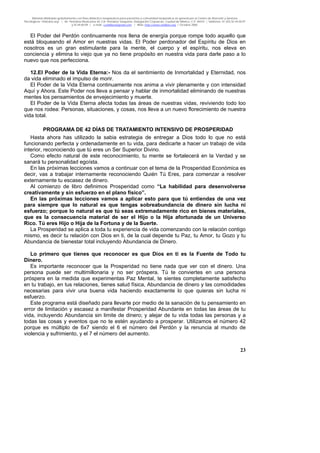 Material distribuido gratuitamente con fines didáctico-terapéuticos para pacientes y comunidad terapéutica en general por el Centro de Atención y Servicios
Psicológicos “VivirLibre.org” | Av. Petróleos Mexicanos 40, Col. Petrolera Taxqueña, Delegación Coyoacán, Ciudad de México, C.P. 04410. | Teléfonos 01 (55) 55.44.50.97
y 55.44.84.09 | e-mail: cvivirlibre@gmail.com | Web: http://www.vivirlibre.org | Octubre 2006.
23
El Poder del Perdón continuamente nos llena de energía porque rompe todo aquello que
está bloqueando el Amor en nuestras vidas. El Poder perdonador del Espíritu de Dios en
nosotros es un gran estimulante para la mente, el cuerpo y el espíritu, nos eleva en
conciencia y elimina lo viejo que ya no tiene propósito en nuestra vida para darle paso a lo
nuevo que nos perfecciona.
12.El Poder de la Vida Eterna:- Nos da el sentimiento de Inmortalidad y Eternidad, nos
da vida eliminado el impulso de morir.
El Poder de la Vida Eterna continuamente nos anima a vivir plenamente y con intensidad
Aquí y Ahora. Este Poder nos lleva a pensar y hablar de inmortalidad eliminando de nuestras
mentes los pensamientos de envejecimiento y muerte.
El Poder de la Vida Eterna afecta todas las áreas de nuestras vidas, reviviendo todo loo
que nos rodea: Personas, situaciones, y cosas, nos lleva a un nuevo florecimiento de nuestra
vida total.
PROGRAMA DE 42 DÍAS DE TRATAMIENTO INTENSIVO DE PROSPERIDAD
Hasta ahora has utilizado la sabia estrategia de entregar a Dios todo lo que no está
funcionando perfecta y ordenadamente en tu vida, para dedicarte a hacer un trabajo de vida
interior, reconociendo que tú eres un Ser Superior Divino.
Como efecto natural de este reconocimiento, tu mente se fortalecerá en la Verdad y se
sanará tu personalidad egoísta.
En las próximas lecciones vamos a continuar con el tema de la Prosperidad Económica es
decir, vas a trabajar internamente reconociendo Quién Tú Eres, para comenzar a resolver
externamente tu escasez de dinero.
Al comienzo de libro definimos Prosperidad como “La habilidad para desenvolverse
creativamente y sin esfuerzo en el plano físico”.
En las próximas lecciones vamos a aplicar esto para que tú entiendas de una vez
para siempre que lo natural es que tengas sobreabundancia de dinero sin lucha ni
esfuerzo; porque lo natural es que tú seas extremadamente rico en bienes materiales,
que es la consecuencia material de ser el Hijo o la Hija afortunada de un Universo
Rico. Tú eres Hijo o Hija de la Fortuna y de la Suerte.
La Prosperidad se aplica a toda tu experiencia de vida comenzando con la relación contigo
mismo, es decir tu relación con Dios en ti, de la cual depende tu Paz, tu Amor, tu Gozo y tu
Abundancia de bienestar total incluyendo Abundancia de Dinero.
Lo primero que tienes que reconocer es que Dios en ti es la Fuente de Todo tu
Dinero.
Es importante reconocer que la Prosperidad no tiene nada que ver con el dinero. Una
persona puede ser multimillonaria y no ser próspera. Tú te conviertes en una persona
próspera en la medida que experimentas Paz Mental, te sientes completamente satisfecho
en tu trabajo, en tus relaciones, tienes salud física, Abundancia de dinero y las comodidades
necesarias para vivir una buena vida haciendo exactamente lo que quieras sin lucha ni
esfuerzo.
Este programa está diseñado para llevarte por medio de la sanación de tu pensamiento en
error de limitación y escasez a manifestar Prosperidad Abundante en todas las áreas de tu
vida, incluyendo Abundancia sin limite de dinero; y alejar de tu vida todas las personas y a
todas las cosas y eventos que no te estén ayudando a prosperar. Utilizamos el número 42
porque es múltiplo de 6x7 siendo el 6 el número del Perdón y la renuncia al mundo de
violencia y sufrimiento, y el 7 el número del aumento.
 