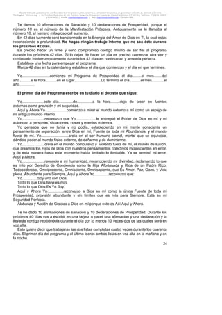 Material distribuido gratuitamente con fines didáctico-terapéuticos para pacientes y comunidad terapéutica en general por el Centro de Atención y Servicios
Psicológicos “VivirLibre.org” | Av. Petróleos Mexicanos 40, Col. Petrolera Taxqueña, Delegación Coyoacán, Ciudad de México, C.P. 04410. | Teléfonos 01 (55) 55.44.50.97
y 55.44.84.09 | e-mail: cvivirlibre@gmail.com | Web: http://www.vivirlibre.org | Octubre 2006.
24
Te damos 10 afirmaciones de Sanación y 10 declaraciones de Prosperidad, porque el
número 10 es el número de la Manifestación Próspera. Antiguamente se le llamaba al
número 10, el número milagroso del aumento.
En 42 días tu mente será transformada en la Energía del Amor de Dios en Ti, la cual estás
reconociendo a profundidad. No hagas ningún trabajo interno que no sea éste durante
los próximos 42 días.
Es preciso hacer un firme y serio compromiso contigo mismo de ser fiel al programa
durante los próximos 42 días. Si lo dejas de hacer un día es preciso comenzar otra vez y
continuarlo ininterrumpidamente durante los 42 días en continuidad y armonía perfecta.
Establece una fecha para empezar el programa.
Marca 42 días en tu calendario y establece el día que comienzas y el día en que termines.
Yo...........................comienzo mi Programa de Prosperidad el día.........el mes........del
año...........a la hora...........en el lugar..........................Lo termino el día...........el mes............el
año...............
El primer día del Programa escribe en tu diario el decreto que sigue:
Yo.....................este día..............de...............a la hora.........dejo de creer en fuentes
externas como provisión y mi seguridad.
Aquí y Ahora Yo.....................comienzo a mirar el mundo externo a mí como un espejo de
mi antiguo mundo interno.
Yo......................reconozco que Yo....................le entregué el Poder de Dios en mí y mi
autoridad a personas, situaciones, cosas y eventos externos.
Yo pensaba que no tenía y no podía, estableciendo en mi mente consciente un
pensamiento de separación entre Dios en mí, Fuente de toda mi Abundancia, y el mundo
fuera de mí. Yo...........................creía en el ser humano carnal, mortal que se equivoca,
dándole poder al mundo físico externo, de dañarme y de dominarme.
Yo......................creía en el mundo compulsivo y violento fuera de mí, el mundo de ilusión,
que creamos los Hijos de Dios con nuestros pensamientos colectivos inconscientes en error,
y de esta manera hasta este momento había limitado lo ilimitable. Ya se terminó mi error.
Aquí y Ahora.
Yo......................renuncio a mi humanidad, reconociendo mi divinidad, reclamando lo que
es mío por Derecho de Conciencia como la Hija Afortunada y Rica de un Padre Rico,
Todopoderoso, Omnipresente, Omnisciente, Omnisapiente, que Es Amor, Paz, Gozo, y Vida
plena. Abundante para Siempre, Aquí y Ahora Yo..............reconozco que:
Yo...............Soy uno con Dios.
Todo lo que Dios tiene es mío.
Todo lo que Dios Es Yo Soy.
Aquí y Ahora Yo................reconozco a Dios en mí como la única Fuente de toda mi
Prosperidad, provisión abundante y sin límites que es mía para Siempre, Esta es mi
Seguridad Perfecta.
Alabanza y Acción de Gracias a Dios en mí porque esto es Así Aquí y Ahora.
Te he dado 10 afirmaciones de sanación y 10 declaraciones de Prosperidad. Durante los
próximos 40 días vas a escribir en una tarjeta o papel una afirmación y una declaración y la
llevarás contigo repitiéndola durante el día por lo menos 10 veces dos de las cuales será en
voz alta.
Esto quiere decir que trabajarás las dos listas completas cuatro veces durante los cuarenta
días. El primer día del programa y el último leerás ambas listas en voz alta en la mañana y en
la noche.
 
