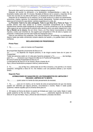 Material distribuido gratuitamente con fines didáctico-terapéuticos para pacientes y comunidad terapéutica en general por el Centro de Atención y Servicios
Psicológicos “VivirLibre.org” | Av. Petróleos Mexicanos 40, Col. Petrolera Taxqueña, Delegación Coyoacán, Ciudad de México, C.P. 04410. | Teléfonos 01 (55) 55.44.50.97
y 55.44.84.09 | e-mail: cvivirlibre@gmail.com | Web: http://www.vivirlibre.org | Octubre 2006.
25
Recuerda deja sentir tus emociones mientras trabajas el programa.
Después de escribir la afirmación y la declaración correspondientes a cada día, al
levantarte medita sobre ella 15 minutos, llévatela al Silencio de tu corazón y respírala. En la
noche otra vez lees en voz alta la afirmación y la declaración antes de retirarte a dormir.
Después de la meditación en la mañana y en la tarde anota en tu diario tus sentimientos,
emociones, miedos, agravios. Es importante hacerlo diariamente. También anota las nuevas
ideas que el Universo te vaya dando, cambios sugeridos en tu vida, etc.
La Provisión Total te ha sido entregada. Todo lo que Dios Es y Tiene es Tuyo. Tú
puedes afirmar más esta verdad en tu mente consciente compartiendo de tu riqueza
regularmente mientras estés trabajando el programa. Cuando comiences a ver los resultados
estoy segura de que continuarás la práctica para siempre como una parte integral de tu vida.
Dar y Recibir es lo mismo. Da con Amor, Gozo y en Paz Interior reconociendo tu infinita
riqueza y verás cuan divertido es. Se sugiere que compartas el 10% de todo tu ingreso con
personas o instituciones que han sido fuente de inspiración para ti.
Esta es una práctica muy poderosa. (Ver sobre el Diezmo). Sin embargo, no practiques el
diezmo hasta que estés convencido corazón adentro de hacerlo, y lo puedas hacer con total
confianza.
DECLARACIONES DE PROSPERIDAD
Primer Paso:
1. Yo........................abro mi mente a la Prosperidad.
Mi prosperidad depende únicamente de Dios en mí.
Yo...................no dependo de ninguna persona, ni de ningún evento fuera de mí para mi
Prosperidad.
Todas las personas están en mi vida para hacerme prosperar y Yo....................las bendigo,
pero Yo............reconozco que ninguna de ellas es mi Fuente de Prosperidad.
Mi única Fuente de Prosperidad es Dios en mí
La abundancia de Dios en mí se mueve y fluye a través de mí.
Aquí y Ahora haciéndome prosperar interna y externamente.
2. Yo..................soy el Hijo rico y afortunado de Un Rico Universo y me permito a mi mismo
prosperar, entregando a Dios en mí, mis miedos a ser una persona exitosa y con mucho
dinero.
Segundo Paso:
AFIRMACIONES DE SANACIÓN DE LOS PENSAMIENTOS DE LIMITACIÓN Y
ESCASEZ, LIMPIEZA DE TU MENTE.
Yo..................quiero sanar mi mente de todo pensamiento de escasez.
1. Yo..............sano en mi mente y en la mente de otros el pensamiento de que mis bienes
pueden ser retenidos por alguna persona, circunstancia o evento. Nada ni nadie puede
quitarme o retener aquello que el Universo tiene para mí.
2. Mi ingreso en forma de dinero no puede ser limitado por nada ni por nadie. Nada ni nadie
puede quitarme la Paz de Dios, porque Yo......................solamente dependo del Amor de
Dios en mí que me libera. Aquí y Ahora de toda limitación y escasez de dinero.
 