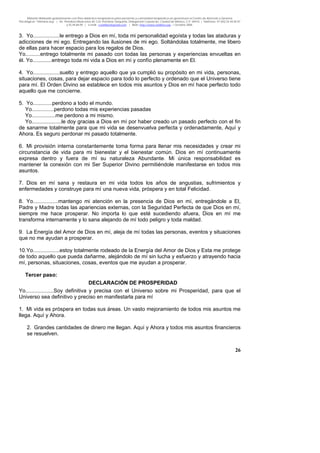 Material distribuido gratuitamente con fines didáctico-terapéuticos para pacientes y comunidad terapéutica en general por el Centro de Atención y Servicios
Psicológicos “VivirLibre.org” | Av. Petróleos Mexicanos 40, Col. Petrolera Taxqueña, Delegación Coyoacán, Ciudad de México, C.P. 04410. | Teléfonos 01 (55) 55.44.50.97
y 55.44.84.09 | e-mail: cvivirlibre@gmail.com | Web: http://www.vivirlibre.org | Octubre 2006.
26
3. Yo..................le entrego a Dios en mí, toda mi personalidad egoísta y todas las ataduras y
adicciones de mi ego. Entregando las ilusiones de mi ego. Soltándolas totalmente, me libero
de ellas para hacer espacio para los regalos de Dios.
Yo..........entrego totalmente mi pasado con todas las personas y experiencias envueltas en
él. Yo.............entrego toda mi vida a Dios en mí y confío plenamente en El.
4. Yo..................suelto y entrego aquello que ya cumplió su propósito en mi vida, personas,
situaciones, cosas, para dejar espacio para todo lo perfecto y ordenado que el Universo tiene
para mí. El Orden Divino se establece en todos mis asuntos y Dios en mí hace perfecto todo
aquello que me concierne.
5. Yo.............perdono a todo el mundo.
Yo...............perdono todas mis experiencias pasadas
Yo................me perdono a mi mismo.
Yo....................le doy gracias a Dios en mí por haber creado un pasado perfecto con el fin
de sanarme totalmente para que mi vida se desenvuelva perfecta y ordenadamente, Aquí y
Ahora. Es seguro perdonar mi pasado totalmente.
6. Mi provisión interna constantemente toma forma para llenar mis necesidades y crear mi
circunstancia de vida para mi bienestar y el bienestar común. Dios en mí continuamente
expresa dentro y fuera de mí su naturaleza Abundante. Mi única responsabilidad es
mantener la conexión con mi Ser Superior Divino permitiéndole manifestarse en todos mis
asuntos.
7. Dios en mí sana y restaura en mi vida todos los años de angustias, sufrimientos y
enfermedades y construye para mí una nueva vida, próspera y en total Felicidad.
8. Yo.................mantengo mi atención en la presencia de Dios en mí, entregándole a El,
Padre y Madre todas las apariencias externas, con la Seguridad Perfecta de que Dios en mí,
siempre me hace prosperar. No importa lo que esté sucediendo afuera, Dios en mí me
transforma internamente y lo sana alejando de mí todo peligro y toda maldad.
9. La Energía del Amor de Dios en mí, aleja de mí todas las personas, eventos y situaciones
que no me ayudan a prosperar.
10.Yo..................estoy totalmente rodeado de la Energía del Amor de Dios y Esta me protege
de todo aquello que pueda dañarme, alejándolo de mí sin lucha y esfuerzo y atrayendo hacia
mí, personas, situaciones, cosas, eventos que me ayudan a prosperar.
Tercer paso:
DECLARACIÓN DE PROSPERIDAD
Yo...................Soy definitiva y precisa con el Universo sobre mi Prosperidad, para que el
Universo sea definitivo y preciso en manifestarla para mí
1. Mi vida es próspera en todas sus áreas. Un vasto mejoramiento de todos mis asuntos me
llega. Aquí y Ahora.
2. Grandes cantidades de dinero me llegan. Aquí y Ahora y todos mis asuntos financieros
se resuelven.
 