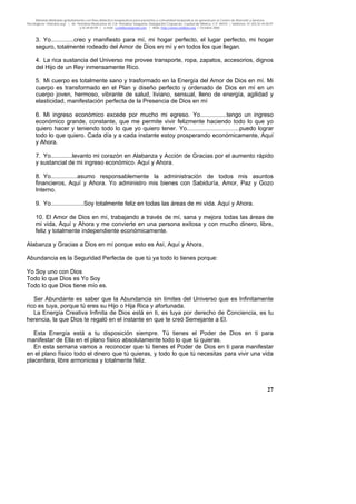 Material distribuido gratuitamente con fines didáctico-terapéuticos para pacientes y comunidad terapéutica en general por el Centro de Atención y Servicios
Psicológicos “VivirLibre.org” | Av. Petróleos Mexicanos 40, Col. Petrolera Taxqueña, Delegación Coyoacán, Ciudad de México, C.P. 04410. | Teléfonos 01 (55) 55.44.50.97
y 55.44.84.09 | e-mail: cvivirlibre@gmail.com | Web: http://www.vivirlibre.org | Octubre 2006.
27
3. Yo..............creo y manifiesto para mí, mi hogar perfecto, el lugar perfecto, mi hogar
seguro, totalmente rodeado del Amor de Dios en mí y en todos los que llegan.
4. La rica sustancia del Universo me provee transporte, ropa, zapatos, accesorios, dignos
del Hijo de un Rey inmensamente Rico.
5. Mi cuerpo es totalmente sano y trasformado en la Energía del Amor de Dios en mí. Mi
cuerpo es transformado en el Plan y diseño perfecto y ordenado de Dios en mí en un
cuerpo joven, hermoso, vibrante de salud, liviano, sensual, lleno de energía, agilidad y
elasticidad, manifestación perfecta de la Presencia de Dios en mí
6. Mi ingreso económico excede por mucho mi egreso. Yo................tengo un ingreso
económico grande, constante, que me permite vivir felizmente haciendo todo lo que yo
quiero hacer y teniendo todo lo que yo quiero tener. Yo................................puedo lograr
todo lo que quiero. Cada día y a cada instante estoy prosperando económicamente, Aquí
y Ahora.
7. Yo.............levanto mi corazón en Alabanza y Acción de Gracias por el aumento rápido
y sustancial de mi ingreso económico. Aquí y Ahora.
8. Yo................asumo responsablemente la administración de todos mis asuntos
financieros, Aquí y Ahora. Yo administro mis bienes con Sabiduría, Amor, Paz y Gozo
Interno.
9. Yo....................Soy totalmente feliz en todas las áreas de mi vida. Aquí y Ahora.
10. El Amor de Dios en mí, trabajando a través de mí, sana y mejora todas las áreas de
mi vida, Aquí y Ahora y me convierte en una persona exitosa y con mucho dinero, libre,
feliz y totalmente independiente económicamente.
Alabanza y Gracias a Dios en mí porque esto es Así, Aquí y Ahora.
Abundancia es la Seguridad Perfecta de que tú ya todo lo tienes porque:
Yo Soy uno con Dios
Todo lo que Dios es Yo Soy
Todo lo que Dios tiene mío es.
Ser Abundante es saber que la Abundancia sin límites del Universo que es Infinitamente
rico es tuya, porque tú eres su Hijo o Hija Rica y afortunada.
La Energía Creativa Infinita de Dios está en ti, es tuya por derecho de Conciencia, es tu
herencia, la que Dios te regaló en el instante en que te creó Semejante a El.
Esta Energía está a tu disposición siempre. Tú tienes el Poder de Dios en ti para
manifestar de Ella en el plano físico absolutamente todo lo que tú quieras.
En esta semana vamos a reconocer que tú tienes el Poder de Dios en ti para manifestar
en el plano físico todo el dinero que tú quieras, y todo lo que tú necesitas para vivir una vida
placentera, libre armoniosa y totalmente feliz.
 