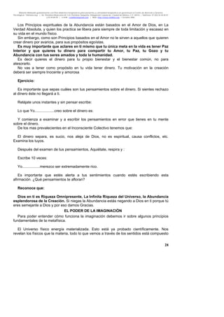 Material distribuido gratuitamente con fines didáctico-terapéuticos para pacientes y comunidad terapéutica en general por el Centro de Atención y Servicios
Psicológicos “VivirLibre.org” | Av. Petróleos Mexicanos 40, Col. Petrolera Taxqueña, Delegación Coyoacán, Ciudad de México, C.P. 04410. | Teléfonos 01 (55) 55.44.50.97
y 55.44.84.09 | e-mail: cvivirlibre@gmail.com | Web: http://www.vivirlibre.org | Octubre 2006.
28
Los Principios espirituales de la Abundancia están basados en el Amor de Dios, en La
Verdad Absoluta, y quien los practica se libera para siempre de toda limitación y escasez en
su vida en el mundo físico.
Sin embargo, como son Principios basados en el Amor no le sirven a aquellos que quieren
crear dinero por avaricia, para sus propósitos egoístas.
Es muy importante que aclares en ti mismo que tu única meta en la vida es tener Paz
Interior y que quieres tu dinero para compartir tu Amor, tu Paz, tu Gozo y tu
Abundancia con tus seres amados y toda la humanidad.
Es decir quieres el dinero para tu propio bienestar y el bienestar común, no para
atesorarlo.
No vas a tener como propósito en tu vida tener dinero. Tu motivación en la creación
deberá ser siempre Inocente y amorosa
Ejercicio:
Es importante que sepas cuáles son tus pensamientos sobre el dinero. Si sientes rechazo
al dinero éste no llegará a ti.
Relájate unos instantes y sin pensar escribe:
Lo que Yo...................creo sobre el dinero es:
Y comienza a examinar y a escribir los pensamientos en error que tienes en tu mente
sobre el dinero.
De los mas prevalecientes en el Inconsciente Colectivo tenemos que:
El dinero separa, es sucio, nos aleja de Dios, no es espiritual, causa conflictos, etc.
Examina los tuyos.
Después del examen de tus pensamientos, Aquiétate, respira y :
Escribe 10 veces:
Yo.................merezco ser extremadamente rico.
Es importante que estés alerta a tus sentimientos cuando estés escribiendo esta
afirmación. ¿Qué pensamientos te afloran?
Reconoce que:
Dios en ti es Riqueza Omnipresente, La Infinita Riqueza del Universo, la Abundancia
esplendorosa de la Creación. Si niegas la Abundancia estás negando a Dios en ti porque tú
eres semejante a Dios y por eso damos Gracias.
EL PODER DE LA IMAGINACIÓN
Para poder entender cómo funciona la imaginación debemos ir sobre algunos principios
fundamentales de la metafísica.
El Universo físico energía materializada. Esto está ya probado científicamente. Nos
revelan los físicos que la materia, todo lo que vemos a través de los sentidos está compuesto
 