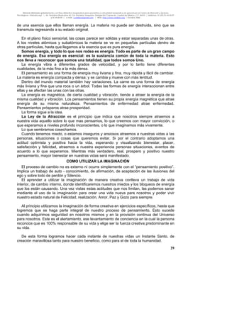 Material distribuido gratuitamente con fines didáctico-terapéuticos para pacientes y comunidad terapéutica en general por el Centro de Atención y Servicios
Psicológicos “VivirLibre.org” | Av. Petróleos Mexicanos 40, Col. Petrolera Taxqueña, Delegación Coyoacán, Ciudad de México, C.P. 04410. | Teléfonos 01 (55) 55.44.50.97
y 55.44.84.09 | e-mail: cvivirlibre@gmail.com | Web: http://www.vivirlibre.org | Octubre 2006.
29
de una esencia que ellos llaman energía. La materia no puede ser destruida, sino que se
transmuta regresando a su estado original.
En el plano físico sensorial, las cosas parece ser sólidas y estar separadas unas de otras.
A los niveles atómicos y subatómicos la materia se ve en pequeñas partículas dentro de
otras partículas, hasta que llegamos a la esencia que es pura energía.
Somos energía, y todo lo que nos rodea es energía. Todo es parte de un gran campo
de energía. Esa energía es esencial: es la sustancia común de toda la materia. Esto
nos lleva a reconocer que somos una totalidad, que todos somos Uno.
La energía vibra a diferentes grados de velocidad, y por lo tanto tiene diferentes
cualidades, de la más fina a la más densa.
El pensamiento es una forma de energía muy liviana y fina, muy rápida y fácil de cambiar.
La materia es energía compacta y densa; y se cambia y mueve con más lentitud.
Dentro del mundo material también hay variaciones. La carne es una forma de energía
más liviana y fina que una roca o un árbol. Todas las formas de energía interaccionan entre
ellas y se afectan las unas con las otras.
La energía es magnética, de cierta cualidad y vibración, tiende a atraer la energía de la
misma cualidad y vibración. Los pensamientos tienen su propia energía magnética que atrae
energía de su misma naturaleza. Pensamientos de enfermedad atrae enfermedad.
Pensamientos prósperos atrae prosperidad.
La forma sigue a la idea.
La Ley de la Atracción es el principio que indica que nosotros siempre atraemos a
nuestra vida aquello sobre lo que mas pensamos, lo que creemos con mayor convicción, o
que esperamos a niveles profundo inconscientes, o lo que imaginamos más vivamente.
Lo que sembramos cosechamos.
Cuando tenemos miedo, o estamos inseguros y ansiosos atraemos a nuestras vidas a las
personas, situaciones o cosas que queremos evitar. Si por el contrario adoptamos una
actitud optimista y positiva hacia la vida, esperando y visualizando bienestar, placer,
satisfacción y felicidad, atraemos a nuestra experiencia personas situaciones, eventos de
acuerdo a lo que esperamos. Mientras más verdadero, real, prospero y positivo nuestro
pensamiento, mayor bienestar en nuestras vidas será manifestado.
COMO UTILIZAR LA IMAGINACIÓN
El proceso de cambio no es externo ni ocurre simplemente con el “pensamiento positivo”.
Implica un trabajo de auto - conocimiento, de afirmación, de aceptación de las ilusiones del
ego y sobre todo de perdón y Silencio.
El aprender a utilizar la imaginación de manera creativa conlleva un trabajo de vida
interior, de cambio interno, donde identificaremos nuestros miedos y los bloqueos de energía
que los están causando. Una vez vistas estas actitudes que nos limitan, las podemos sanar
mediante el uso de la imaginación para crear una vida nueva para nosotros y poder vivir
nuestro estado natural de Felicidad, realización, Amor, Paz y Gozo para siempre.
Al principio utilizamos la imaginación de forma creativa en ejercicios específicos, hasta que
logremos que se haga parte integral de nuestro proceso de pensamiento. Esto sucede
cuando adquirimos seguridad en nosotros mismos y en la provisión continua del Universo
para nosotros. Este es el alertamiento, ese levantamiento de conciencia en la cual la persona
reconoce que es 100% responsable de su vida y elige ser la fuerza creativa predominante en
su vida.
De esta forma logramos hacer cada instante de nuestras vidas un Instante Santo, de
creación maravillosa tanto para nuestro beneficio, como para el de toda la humanidad.
 