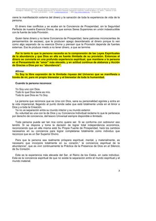 Material distribuido gratuitamente con fines didáctico-terapéuticos para pacientes y comunidad terapéutica en general por el Centro de Atención y Servicios
Psicológicos “VivirLibre.org” | Av. Petróleos Mexicanos 40, Col. Petrolera Taxqueña, Delegación Coyoacán, Ciudad de México, C.P. 04410. | Teléfonos 01 (55)
55.44.50.97 y 55.44.84.09 | e-mail: cvivirlibre@gmail.com | Web: http://www.vivirlibre.org | Octubre 2006.
3
viene la manifestación externa del dinero y la sanación de toda la experiencia de vida de la
persona.
El dinero trae conflictos y se acaba sin la Conciencia de Prosperidad, sin la Seguridad
Perfecta de nuestra Esencia Divina, de que somos Seres Superiores en unión indestructible
con la fuente de toda Provisión.
Quien tiene dinero y no tiene Conciencia de Prosperidad, tiene patrones inconscientes de
pensamientos de escasez, que le producen apego desordenado al dinero porque lo ven
como algo separado de su esencia Divina y piensan que la Provisión depende de fuentes
externas. Eso le produce miedo a no tener dinero, a que se termine.
Por lo tanto lo que la persona necesita es la comprensión de las Leyes Espirituales
de la abundancia y que Dios en ella es fuente ilimitada de su provisión. Entonces el
dinero se convierte en una profunda experiencia espiritual, que mantiene a la persona
en el Pensamiento de “amor” más elevado, y en actitud continua de alabanza y Acción
de Gracias a Dios por su “abundancia”.
Afirma:
Yo Soy la libre expresión de la ilimitada riqueza del Universo que se manifiesta a
través de mí, para mi propio bienestar y el bienestar de toda la humanidad.
Cuando la persona reconoce:
Yo Soy uno con Dios.
Todo lo que Dios tiene es mío.
Todo lo que Dios es Yo Soy.
La persona que reconoce que es Una con Dios, sana su personalidad egoísta y entra en
la vida impersonal, llegando al punto donde sabe que está totalmente unida en el Amor a
Dios y a toda la Creación.
Ya no ve separación entre su mundo interior y su mundo exterior.
Su voluntad es una con la de Dios y su Conciencia Individual reclama lo que le pertenece
por derecho de conciencia, del tesoro Universal siempre disponible e ilimitado.
Toda persona puede ser tan rica como quiera ser. Si se conforma con sobrevivir eso
tendrá. Si se dispone y toma la decisión de lograr total independencia económica,
reconociendo que en ella misma está Su Propia Fuente de Prosperidad, hará los cambios
necesarios en su conciencia para lograr completarse totalmente como individuo que
reconoce que es un Ser Superior Divino.
Para que la persona sea realmente próspera espiritual, mental, y materialmente, es
necesario que incorpore totalmente en su corazón,” la conciencia espiritual de la
abundancia”, que es vivir continuamente la Práctica de la Presencia de Dios en el Silencio
de Su Corazón.
Esta es la experiencia más elevada del Ser, el Reino de los Cielos, en cada individuo.
Esta es la conciencia espiritual de que no existe la separación entre el mundo espiritual y el
mundo material.
 