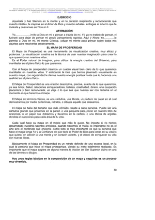 Material distribuido gratuitamente con fines didáctico-terapéuticos para pacientes y comunidad terapéutica en general por el Centro de Atención y Servicios
Psicológicos “VivirLibre.org” | Av. Petróleos Mexicanos 40, Col. Petrolera Taxqueña, Delegación Coyoacán, Ciudad de México, C.P. 04410. | Teléfonos 01 (55) 55.44.50.97
y 55.44.84.09 | e-mail: cvivirlibre@gmail.com | Web: http://www.vivirlibre.org | Octubre 2006.
30
EJERCICIO
Aquiétate y haz Silencio en tu mente y en tu corazón respirando y reconociendo que
cuando inhalas, te inspiras en el Amor de Dios y cuando exhalas, entregas lo externo que te
molesta y descansas en Dios en ti.
AFIRMACIÓN
Yo.....................invito a Dios en mí a pensar a través de mí. Yo ya no trataré de pensar, ni
lucharé para dejar de pensar mi propio pensamiento egoísta. Aquí y Ahora Yo...............le
permito a Dios en mí, mi mente Crística, utilizar mi mente para pensar sobre todos mis
asuntos para resolverlos creativamente.
EL MAPA DE PROSPERIDAD
El Mapa de Prosperidad es una herramienta de visualización creativa, muy eficaz y
poderosa. La visualización creativa es la técnica de usar nuestra imaginación para crear lo
que queremos en nuestras vidas.
Es el Poder natural de imaginar, para utilizar la energía creativa del Universo, para
manifestar en el plano físico lo que queremos.
Con el Mapa de prosperidad creamos un cuadro visual bien claro de lo que queremos
manifestar en nuestras vidas. Y enfocando la idea que hemos plasmado visualmente en
nuestro mapa, con regularidad le damos nuestra energía positiva hasta que lo hacemos una
realidad en el plano físico.
El Mapa de Prosperidad es una oración descriptiva, precisa, exacta de lo que queremos,
ya sea Amor, Salud, relaciones enriquecedoras, belleza, creatividad, dinero, una ocupación
placentera y bien remunerada, un viaje o lo que sea que nuestro ser nos reclama en el
momento en que hacemos el mapa.
El Mapa en términos físicos, es una cartulina, una libreta, un pedazo de papel en el cual
demostramos por medio de láminas, retratos, o dibujos aquello que deseamos.
El mapa se hace del tamaño que más cómodo resulte a cada persona. Puede ser una
cartulina grande que ponemos en la pared, o una pequeña para poner en nuestro libro de
oraciones, o un papel que doblamos y llevamos en la cartera, o una libreta de argollas
dividida en secciones para cada área de tu vida.
Cada cual hace su mapa en el medio que más le guste. No importa si no hemos
desarrollado nuestros talentos artísticos, cuando hacemos el mapa, lo importante no es el
arte sino el contenido que encierra. Sobre todo lo más importante es que la persona que
hace el mapa tenga Fe y la Confianza de que tiene el Poder de Dios para crear en su vida lo
que quiera, en adición a una mente y un corazón abierto, y el deseo de enriquecer su vida
con nuevas ideas.
Básicamente el Mapa de Prosperidad es un retrato definido de una escena ideal, en la
cual la persona que hace el mapa protagoniza, viendo su meta totalmente realizada. Es
importante que el mapa sugiera de alguna manera la Acción del Ser Superior divino en una
de las láminas o dibujos.
Hay unas reglas básicas en la composición de un mapa y seguirlas es un proceso
muy divertido.
 