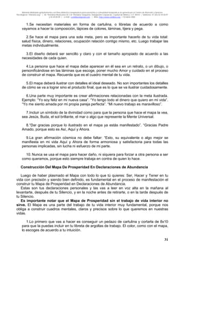 Material distribuido gratuitamente con fines didáctico-terapéuticos para pacientes y comunidad terapéutica en general por el Centro de Atención y Servicios
Psicológicos “VivirLibre.org” | Av. Petróleos Mexicanos 40, Col. Petrolera Taxqueña, Delegación Coyoacán, Ciudad de México, C.P. 04410. | Teléfonos 01 (55) 55.44.50.97
y 55.44.84.09 | e-mail: cvivirlibre@gmail.com | Web: http://www.vivirlibre.org | Octubre 2006.
31
1.Se necesitan materiales en forma de cartulina, o libretas de acuerdo a como
vayamos a hacer la composición, lápices de colores, láminas, tijera y pega.
2.Se hace el mapa para una sola meta, pero es importante hacerlo de tu vida total:
salud física, dinero, relaciones, ocupación relación contigo mismo, etc. Luego trabajar las
metas individualmente.
3.El diseño deberá ser sencillo y claro y con el tamaño apropiado de acuerdo a las
necesidades de cada quien.
4.La persona que hace el mapa debe aparecer en él sea en un retrato, o un dibujo, o
personificándose en las láminas que escoge, poner mucho Amor y cuidado en el proceso
de construir el mapa. Recuerda que es el cuadro mental de tu vida.
5.El mapa deberá ilustrar con detalles el ideal deseado. No son importantes los detalles
de cómo se va a lograr sino el producto final, que es lo que se va ilustrar cuidadosamente.
6.Una parte muy importante es crear afirmaciones relacionadas con la meta ilustrada.
Ejemplo: “Yo soy feliz en mi nueva casa”. “Yo tengo todo el dinero que quiero en mi vida”.
“Yo me siento amada por mi propia pareja perfecta”. “Mi nuevo trabajo es maravilloso”.
7.Incluir un símbolo de la divinidad como para que la persona que hace el mapa la vea,
sea Jesús, Buda, el sol brillante, el mar o algo que represente la Mente Universal.
8.“Dar gracias porque lo ilustrado en el mapa ya estás manifestado”. “Gracias Padre
Amado, porque esto es Así, Aquí y Ahora.
9.La gran afirmación cósmica no debe faltar: “Esto, su equivalente o algo mejor se
manifiesta en mi vida Aquí y Ahora de forma armoniosa y satisfactoria para todas las
personas implicadas, sin lucha ni esfuerzo de mi parte.
10. Nunca se usa el mapa para hacer daño, ni siquiera para forzar a otra persona a ser
como queramos, porque esto siempre trabaja en contra de quien lo hace.
Construcción Del Mapa De Prosperidad En Declaraciones de Abundancia
Luego de haber plasmado el Mapa con todo lo que tú quieres: Ser, Hacer y Tener en tu
vida con precisión y siendo bien definido, es fundamental en el proceso de manifestación el
construir tu Mapa de Prosperidad en Declaraciones de Abundancia.
Estas son tus declaraciones personales y las vas a leer en voz alta en la mañana al
levantarte, después de tu Silencio, y en la noche antes de retirarte, o en la tarde después de
tu Silencio.
Es importante notar que el Mapa de Prosperidad sin el trabajo de vida interior no
sirve. El Mapa es una parte del trabajo de tu vida interior muy fundamental, porque nos
obliga a construir cuadros mentales, claros y precisos sobre lo que queremos en nuestras
vidas.
1.Lo primero que vas a hacer es conseguir un pedazo de cartulina y cortarla de 8x10
para que la puedas incluir en tu libreta de argollas de trabajo. El color, como con el mapa,
lo escoges de acuerdo a tu intuición.
 