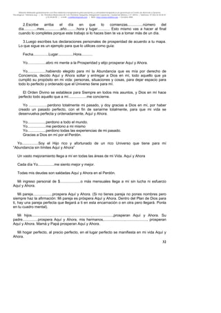 Material distribuido gratuitamente con fines didáctico-terapéuticos para pacientes y comunidad terapéutica en general por el Centro de Atención y Servicios
Psicológicos “VivirLibre.org” | Av. Petróleos Mexicanos 40, Col. Petrolera Taxqueña, Delegación Coyoacán, Ciudad de México, C.P. 04410. | Teléfonos 01 (55) 55.44.50.97
y 55.44.84.09 | e-mail: cvivirlibre@gmail.com | Web: http://www.vivirlibre.org | Octubre 2006.
32
2.Escribe arriba el día en que lo comienzas...............número del
día.............mes................año..........hora y lugar............ Esto mismo vas a hacer al final
cuando lo completes porque este trabajo si lo haces bien te va a tomar más de un día.
3.Luego escribes tus declaraciones personales de prosperidad de acuerdo a tu mapa.
Lo que sigue es un ejemplo para que lo utilices como guía:
Fecha...............Lugar...............Hora...........
Yo..................abro mi mente a la Prosperidad y elijo prosperar Aquí y Ahora.
Yo..................habiendo elegido para mí la Abundancia que es mía por derecho de
Conciencia, decido Aquí y Ahora soltar y entregar a Dios en mí, todo aquello que ya
cumplió su propósito en mi vida: personas, situaciones y cosas, para dejar espacio para
todo lo perfecto y ordenado que el Universo tiene para mí.
El Orden Divino se establece para Siempre en todos mis asuntos, y Dios en mí hace
perfecto todo aquello que a mí..................me concierne.
Yo ..................perdono totalmente mi pasado, y doy gracias a Dios en mí, por haber
creado un pasado perfecto, con el fin de sanarme totalmente, para que mi vida se
desenvuelva perfecta y ordenadamente, Aquí y Ahora.
Yo..................perdono a todo el mundo.
Yo..................me perdono a mi mismo
Yo..................perdono todas las experiencias de mi pasado.
Gracias a Dios en mí por el Perdón.
Yo................Soy el Hijo rico y afortunado de un rico Universo que tiene para mí
“Abundancia sin límites Aquí y Ahora”
Un vasto mejoramiento llega a mí en todas las áreas de mi Vida. Aquí y Ahora
Cada día Yo................me siento mejor y mejor.
Todas mis deudas son saldadas Aquí y Ahora en el Perdón.
Mi ingreso personal de $....................o más mensuales llega a mí sin lucha ni esfuerzo
Aquí y Ahora.
Mi pareja...................prospera Aquí y Ahora. (Si no tienes pareja no pones nombres pero
siempre haz la afirmación: Mi pareja es próspera Aquí y Ahora. Dentro del Plan de Dios para
ti, hay una pareja perfecta que llegará a ti en esta encarnación o en otra pero llegará. Ponla
en tu cuadro mental).
Mi hijos..................,.................,.....................,....................,prosperan Aquí y Ahora. Su
padre...............prospera Aquí y Ahora, mis hermanos,....................,....................., prosperan
Aquí y Ahora. Mamá y Papá prosperan Aquí y Ahora.
Mi hogar perfecto, al precio perfecto, en el lugar perfecto se manifiesta en mi vida Aquí y
Ahora.
 