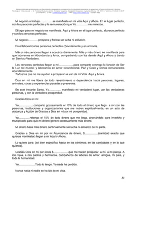 Material distribuido gratuitamente con fines didáctico-terapéuticos para pacientes y comunidad terapéutica en general por el Centro de Atención y Servicios
Psicológicos “VivirLibre.org” | Av. Petróleos Mexicanos 40, Col. Petrolera Taxqueña, Delegación Coyoacán, Ciudad de México, C.P. 04410. | Teléfonos 01 (55) 55.44.50.97
y 55.44.84.09 | e-mail: cvivirlibre@gmail.com | Web: http://www.vivirlibre.org | Octubre 2006.
33
Mi negocio o trabajo.................se manifiesta en mi vida Aquí y Ahora. En el lugar perfecto,
con las personas perfectas y la remuneración que Yo................me merezco.
El lugar para mi negocio se manifiesta. Aquí y Ahora en el lugar perfecto, al precio perfecto
y con las personas perfectas.
Mi negocio.............prospera y florece sin lucha ni esfuerzo.
En él laboramos las personas perfectas cómodamente y en armonía.
Más y más personas llegan a nosotros diariamente. Más y más dinero se manifiesta para
que laboremos en Abundancia y Amor, compartiendo con los demás Aquí y Ahora y dando
un Servicio Verdadero.
Las personas perfectas llegan a mí....................para compartir conmigo la función de Ser
la Luz del mundo, y laboramos en Amor incondicional, Paz y Gozo y somos remunerados
abundantemente.
Todos los que no me ayudan a prosperar se van de mi Vida. Aquí y Ahora.
Dios en mí me libera de todo resentimiento o dependencia hacia personas, lugares,
animales, cosas y experiencias pasadas y presentes.
En este Instante Santo, Yo................ manifiesto mi verdadero lugar, con las verdaderas
personas, y con la verdadera prosperidad.
Gracias Dios en mí
Yo....................comparto gozosamente el 10% de todo el dinero que llega a mí con las
personas, instituciones y organizaciones que me nutren espiritualmente, en un acto de
alabanza y Acción de Gracias a Dios en mí por mi prosperidad.
Yo...............retengo el 10% de todo dinero que me llega, ahorrándolo para invertirlo y
multiplicarlo para que mi dinero genere continuamente más dinero.
Mi dinero hace más dinero continuamente sin lucha ni esfuerzo de mi parte.
Gracias a Dios en mí por mi Abundancia de dinero, $..................(cantidad exacta que
quieras manifestar) llegan a mí Aquí y Ahora.
Lo quiero para: (sé bien específico hasta en los céntimos; en las cantidades y en lo que
quieras).
Gracias Dios en mí por estos $....................que me hacen prosperar, a mí, a mi pareja. A
mis hijos, a mis padres y hermanos, compañeros de labores de Amor, amigos, mi país, y
toda la humanidad.
Yo......................Todo lo tengo. Yo nada he perdido.
Nunca nada ni nadie se ha ido de mi vida.
 