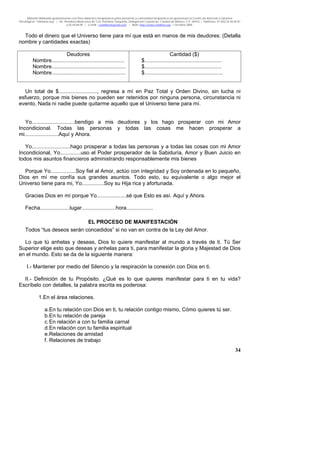 Material distribuido gratuitamente con fines didáctico-terapéuticos para pacientes y comunidad terapéutica en general por el Centro de Atención y Servicios
Psicológicos “VivirLibre.org” | Av. Petróleos Mexicanos 40, Col. Petrolera Taxqueña, Delegación Coyoacán, Ciudad de México, C.P. 04410. | Teléfonos 01 (55) 55.44.50.97
y 55.44.84.09 | e-mail: cvivirlibre@gmail.com | Web: http://www.vivirlibre.org | Octubre 2006.
34
Todo el dinero que el Universo tiene para mí que está en manos de mis deudores: (Detalla
nombre y cantidades exactas)
Deudores
Nombre.................................................
Nombre..................................................
Nombre..................................................
Cantidad ($)
$....................................................
$....................................................
$.....................................................
Un total de $.........................., regresa a mí en Paz Total y Orden Divino, sin lucha ni
esfuerzo, porque mis bienes no pueden ser retenidos por ninguna persona, circunstancia ni
evento, Nada ni nadie puede quitarme aquello que el Universo tiene para mí.
Yo.............................bendigo a mis deudores y los hago prosperar con mi Amor
Incondicional. Todas las personas y todas las cosas me hacen prosperar a
mi.......................Aquí y Ahora.
Yo..........................hago prosperar a todas las personas y a todas las cosas con mi Amor
Incondicional, Yo..............uso el Poder prosperador de la Sabiduría, Amor y Buen Juicio en
todos mis asuntos financieros administrando responsablemente mis bienes
Porque Yo.................Soy fiel al Amor, actúo con integridad y Soy ordenada en lo pequeño,
Dios en mí me confía sus grandes asuntos. Todo esto, su equivalente o algo mejor el
Universo tiene para mi, Yo...............Soy su Hija rica y afortunada.
Gracias Dios en mí porque Yo....................sé que Esto es así. Aquí y Ahora.
Fecha....................lugar.......................hora..................
EL PROCESO DE MANIFESTACIÓN
Todos “tus deseos serán concedidos” si no van en contra de la Ley del Amor.
Lo que tú anhelas y deseas, Dios lo quiere manifestar al mundo a través de ti. Tú Ser
Superior elige esto que deseas y anhelas para ti, para manifestar la gloria y Majestad de Dios
en el mundo. Esto se da de la siguiente manera:
I.- Mantener por medio del Silencio y la respiración la conexión con Dios en ti.
II.- Definición de tu Propósito. ¿Qué es lo que quieres manifestar para ti en tu vida?
Escríbelo con detalles, la palabra escrita es poderosa:
1.En el área relaciones.
a.En tu relación con Dios en ti, tu relación contigo mismo, Cómo quieres tú ser.
b.En tu relación de pareja
c.En relación a con tu familia carnal
d.En relación con tu familia espiritual
e.Relaciones de amistad
f. Relaciones de trabajo
 