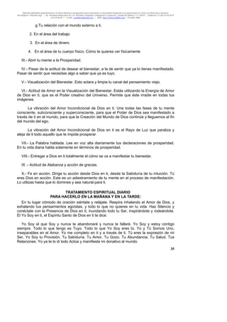 Material distribuido gratuitamente con fines didáctico-terapéuticos para pacientes y comunidad terapéutica en general por el Centro de Atención y Servicios
Psicológicos “VivirLibre.org” | Av. Petróleos Mexicanos 40, Col. Petrolera Taxqueña, Delegación Coyoacán, Ciudad de México, C.P. 04410. | Teléfonos 01 (55) 55.44.50.97
y 55.44.84.09 | e-mail: cvivirlibre@gmail.com | Web: http://www.vivirlibre.org | Octubre 2006.
35
g.Tu relación con el mundo externo a ti.
2. En el área del trabajo
3. En el área de dinero
4. En el área de tu cuerpo físico. Cómo te quieres ver físicamente
III.- Abrir tu mente a la Prosperidad.
IV.- Pasar de la actitud de desear el bienestar, a la de sentir que ya lo tienes manifestado.
Pasar de sentir que necesitas algo a saber que ya es tuyo.
V.- Visualización del Bienestar. Esto aclara y limpia tu canal del pensamiento viejo.
VI.- Actitud de Amor en la Visualización del Bienestar. Estás utilizando la Energía de Amor
de Dios en ti, que es el Poder creativo del Universo. Permite que éste irradie en todas tus
imágenes.
La vibración del Amor Incondicional de Dios en ti. Une todas las fases de tu mente
consciente, subconsciente y superconsciente, para que el Poder de Dios sea manifestado a
través de ti en el mundo, para que la Creación del Mundo de Dios continúe y lleguemos al fin
del mundo del ego.
La vibración del Amor Incondicional de Dios en ti es el Rayo de Luz que paraliza y
aleja de ti todo aquello que te impide prosperar.
VII.- La Palabra hablada. Lee en voz alta diariamente tus declaraciones de prosperidad.
En tu vida diaria habla solamente en términos de prosperidad.
VIII.- Entregar a Dios en ti totalmente el cómo se va a manifestar tu bienestar.
IX .- Actitud de Alabanza y acción de gracias.
X.- Fe en acción. Dirige tu acción desde Dios en ti, desde la Sabiduría de tu intuición. Tú
eres Dios en acción. Este es un adiestramiento de tu mente en el proceso de manifestación.
Lo utilizas hasta que lo domines y sea natural para ti.
TRATAMIENTO ESPIRITUAL DIARIO
PARA HACERLO EN LA MAÑANA Y EN LA TARDE:
En tu lugar cómodo de oración siéntate y relájate. Respira inhalando el Amor de Dios, y
exhalando tus pensamientos egoístas, y todo lo que no quieres en tu vida. Haz Silencio y
conéctate con la Presencia de Dios en ti, inundando todo tu Ser, inspirándote y rodeándote.
El Yo Soy en ti, el Espíritu Santo de Dios en ti te dice:
Yo Soy el que Soy y nunca te abandonaré y nunca te fallaré. Yo Soy y estoy contigo
siempre. Todo lo que tengo es Tuyo. Todo lo que Yo Soy eres tú. Yo y Tú Somos Uno,
inseparables en el Amor. Yo me completo en ti y a través de ti. Tú eres la expresión de mi
Ser, Yo Soy tu Provisión, Tu Sabiduría, Tu Amor, Tu Gozo, Tu Abundancia, Tu Salud, Tus
Relaciones. Yo ya te lo di todo Actúa y manifiesta mi donativo al mundo.
 