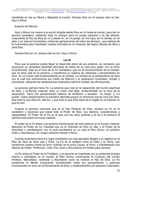 Material distribuido gratuitamente con fines didáctico-terapéuticos para pacientes y comunidad terapéutica en general por el Centro de Atención y Servicios
Psicológicos “VivirLibre.org” | Av. Petróleos Mexicanos 40, Col. Petrolera Taxqueña, Delegación Coyoacán, Ciudad de México, C.P. 04410. | Teléfonos 01 (55) 55.44.50.97
y 55.44.84.09 | e-mail: cvivirlibre@gmail.com | Web: http://www.vivirlibre.org | Octubre 2006.
37
manifiesta en toa su Gloria y Majestad al mundo. Gracias Dios en mí porque esto es Así,
Aquí y Ahora.
Espacio de Silencio
Aquí y Ahora me muevo a la acción dirigida desde Dios en mí hasta el mundo, para dar un
servicio verdadero, utilizando toda mi energía para mi propia sanación y la del planeta,
instaurando la Paz de Dios en mí y desde mí, en mi pareja, en mis hijos, en mi familia, en mi
país, y en toda la humanidad y todas las generaciones de todos los tiempos,, que salimos de
la humanidad para manifestar nuestra divinidad en la Creación del Nuevo Mundo de Dios y
para Dios.
Gracias Dios en mí, porque esto es Así, Aquí y Ahora.
LA FE
Para que la persona pueda llegar al desarrollo pleno de sus poderes, es necesario que
reconozca su verdadera identidad eliminado el miedo de su vida para poder vivir el Amor
Incondicional. Este es el fruto de la Fe Verdadera, que es el reconocimiento de la Verdad,
que se hace vida en la persona, y transforma su sistema de creencias y pensamientos en
error, en un Credo vital fundamentando en la Verdad. La Verdad es el pensamiento de Dios
con el cual nos sintonizamos por medio de Silencio y la respiración conectada, circular y
consciente, utilizando las declaraciones ordenadas sobre la Verdad, las afirmaciones.
La persona siempre tiene Fe. La persona que cree en la separación del mundo espiritual
de Dios, y el Mundo material, tiene un credo vital falso, fundamentado en el error de la
separación. Tiene dos pensamientos básicos de limitación y escasez, “no tengo” y “no
puedo”. Estos pensamientos la mantiene aterrada porque no reconoce que es Una con Dios.
Que todo lo que Dios Es, ella Es, y que todo lo que Dios tiene se lo regaló en el instante en
que la creó.
Cuando la persona reconoce que es el Hijo Perfecto de Dios, recobra su Fe en lo
verdadero y reconoce que posee todo el Poder de Dios, sus talentos, características y
capacidades. El Poder de la Fe es el que une los otros poderes y le da a la persona el
dominio total sobre el mundo material.
El poder de la Fe libera a la persona interiormente de toda atadura en el mundo material,
liberando el Poder de Su Voluntad que es la Voluntad de Dios en ella; y el Poder de la
Autoridad o manifestación con el cual manifestará en su vida el Plan Divino, en perfecto
orden y Abundancia, sin ningún esfuerzo mental ni físico.
Cuando la persona tiene Fe, logra manifestar sus más elevados ideales y su objetivo en el
Plan de Dios se hace real y firme. La Fe es el eslabón entre el Cielo y la Tierra, que
transforma nuestra mente en error viviendo en la única Causa, el Amor, y manifestando sus
efectos de Orden, Perfección, Vida, Paz, Gozo y Abundancia sin límites para siempre.
La Fe activa el Poder de la Fortaleza, y la persona es impulsada por su poderosa energía
interna a manifestar en el mundo, el Plan Divino, continuando la Creación del mundo
Perfecto, Maravilloso, ordenado y Abundante como se merece el Hijo de Dios. La Fe
transforma la Mente Consciente, transformado todos los pensamientos y patrones
inconscientes en error en el Pensamiento de Dios, y sustituyéndolos por patrones ordenados,
 