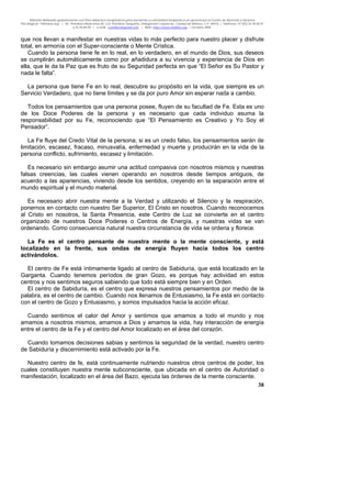 Material distribuido gratuitamente con fines didáctico-terapéuticos para pacientes y comunidad terapéutica en general por el Centro de Atención y Servicios
Psicológicos “VivirLibre.org” | Av. Petróleos Mexicanos 40, Col. Petrolera Taxqueña, Delegación Coyoacán, Ciudad de México, C.P. 04410. | Teléfonos 01 (55) 55.44.50.97
y 55.44.84.09 | e-mail: cvivirlibre@gmail.com | Web: http://www.vivirlibre.org | Octubre 2006.
38
que nos llevan a manifestar en nuestras vidas lo más perfecto para nuestro placer y disfrute
total, en armonía con el Super-consciente o Mente Crística.
Cuando la persona tiene fe en lo real, en lo verdadero, en el mundo de Dios, sus deseos
se cumplirán automáticamente como por añadidura a su vivencia y experiencia de Dios en
ella, que le da la Paz que es fruto de su Seguridad perfecta en que “El Señor es Su Pastor y
nada le falta”.
La persona que tiene Fe en lo real, descubre su propósito en la vida, que siempre es un
Servicio Verdadero, que no tiene límites y se da por puro Amor sin esperar nada a cambio.
Todos los pensamientos que una persona posee, fluyen de su facultad de Fe. Esta es uno
de los Doce Poderes de la persona y es necesario que cada individuo asuma la
responsabilidad por su Fe, reconociendo que “El Pensamiento es Creativo y Yo Soy el
Pensador”.
La Fe fluye del Credo Vital de la persona; si es un credo falso, los pensamientos serán de
limitación, escasez, fracaso, minusvalía, enfermedad y muerte y producirán en la vida de la
persona conflicto, sufrimiento, escasez y limitación.
Es necesario sin embargo asumir una actitud compasiva con nosotros mismos y nuestras
falsas creencias, las cuales vienen operando en nosotros desde tiempos antiguos, de
acuerdo a las apariencias, viviendo desde los sentidos, creyendo en la separación entre el
mundo espiritual y el mundo material.
Es necesario abrir nuestra mente a la Verdad y utilizando el Silencio y la respiración,
ponernos en contacto con nuestro Ser Superior, El Cristo en nosotros. Cuando reconocemos
al Cristo en nosotros, la Santa Presencia, este Centro de Luz se convierte en el centro
organizado de nuestros Doce Poderes o Centros de Energía, y nuestras vidas se van
ordenando. Como consecuencia natural nuestra circunstancia de vida se ordena y florece.
La Fe es el centro pensante de nuestra mente o la mente consciente, y está
localizado en la frente, sus ondas de energía fluyen hacia todos los centro
activándolos.
El centro de Fe está íntimamente ligado al centro de Sabiduría, que está localizado en la
Garganta. Cuando tenemos períodos de gran Gozo, es porque hay actividad en estos
centros y nos sentimos seguros sabiendo que todo está siempre bien y en Orden.
El centro de Sabiduría, es el centro que expresa nuestros pensamientos por medio de la
palabra, es el centro de cambio. Cuando nos llenamos de Entusiasmo, la Fe está en contacto
con el centro de Gozo y Entusiasmo, y somos impulsados hacia la acción eficaz.
Cuando sentimos el calor del Amor y sentimos que amamos a todo el mundo y nos
amamos a nosotros mismos, amamos a Dios y amamos la vida, hay interacción de energía
entre el centro de la Fe y el centro del Amor localizado en el área del corazón.
Cuando tomamos decisiones sabias y sentimos la seguridad de la verdad, nuestro centro
de Sabiduría y discernimiento está activado por la Fe.
Nuestro centro de fe, está continuamente nutriendo nuestros otros centros de poder, los
cuales constituyen nuestra mente subconsciente, que ubicada en el centro de Autoridad o
manifestación, localizado en el área del Bazo, ejecuta las órdenes de la mente consciente.
 