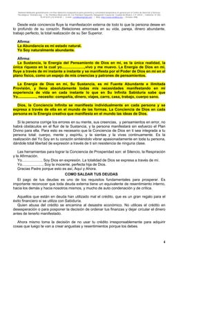 Material distribuido gratuitamente con fines didáctico-terapéuticos para pacientes y comunidad terapéutica en general por el Centro de Atención y Servicios
Psicológicos “VivirLibre.org” | Av. Petróleos Mexicanos 40, Col. Petrolera Taxqueña, Delegación Coyoacán, Ciudad de México, C.P. 04410. | Teléfonos 01 (55)
55.44.50.97 y 55.44.84.09 | e-mail: cvivirlibre@gmail.com | Web: http://www.vivirlibre.org | Octubre 2006.
4
Desde esta conciencia fluye la manifestación externa de todo lo que la persona desee en
lo profundo de su corazón. Relaciones amorosas en su vida, pareja, dinero abundante,
trabajo perfecto, la total realización de su Ser Superior.
Afirma:
La Abundancia es mi estado natural.
Yo Soy naturalmente abundante.
Afirma:
La Sustancia, la Energía del Pensamiento de Dios en mí, es la única realidad, la
única riqueza en la cual yo......................,vivo y me muevo. La Energía de Dios en mí,
fluye a través de mí instante a instante y se manifiesta por el Poder de Dios en mí en el
plano físico, como un espejo de mis creencias y patrones de pensamientos.
La Energía de Dios en mí, Su Sustancia, es mi Fuente Abundante e ilimitada
Provisión, y llena absolutamente todas mis necesidades manifestando en mi
experiencia de vida en cada instante lo que en Su Infinita Sabiduría sabe que
Yo.................., necesito: compañía, dinero, viajes, carro, casa, trabajo, cuerpo sano.
Dios, la Conciencia Infinita se manifiesta individualmente en cada persona y se
expresa a través de ella en el mundo de las formas. La Conciencia de Dios en cada
persona es la Energía creativa que manifiesta en el mundo las ideas de Dios.
Si la persona corrige los errores en su mente, sus creencias, y pensamientos en error, no
habrá obstáculos en el fluir de la Sustancia, y la persona manifestará sin esfuerzo el Plan
Divino para ella. Para esto es necesario que la Conciencia de Dios en ti sea integrada a tu
persona total: cuerpo, mente y espíritu, y la sientas y la vivas continuamente. Es la
realización del Yo Soy en tu corazón sintiéndolo vibrar apasionadamente en toda tu persona,
dándole total libertad de expresión a través de ti sin resistencia de ninguna clase.
Las herramientas para lograr la Conciencia de Prosperidad son: el Silencio, la Respiración
y la Afirmación.
Yo..................., Soy Dios en expresión. La totalidad de Dios se expresa a través de mí.
Yo...................., Soy la inocente, perfecta hija de Dios.
Gracias Padre porque esto es así, Aquí y Ahora.
COMO SALDAR TUS DEUDAS
El pago de tus deudas es uno de los requisitos fundamentales para prosperar. Es
importante reconocer que toda deuda externa tiene un equivalente de resentimiento interno,
hacia los demás y hacia nosotros mismos, y mucho de auto condenación y de crítica.
Aquellos que están en deuda han utilizado mal el crédito, que es un gran regalo para el
éxito financiero si se utiliza con Sabiduría.
Quien abusa del crédito se encamina al desastre económico. No utilices el crédito en
desesperación o para posponer la decisión de ordenar tus finanzas y dejar circular el dinero
antes de tenerlo manifestado.
Ahora mismo toma la decisión de no usar tu crédito irresponsablemente para adquirir
cosas que luego te van a crear angustias y resentimientos porque los debes.
 