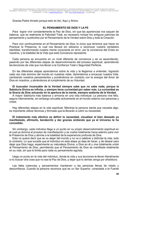 Material distribuido gratuitamente con fines didáctico-terapéuticos para pacientes y comunidad terapéutica en general por el Centro de Atención y Servicios
Psicológicos “VivirLibre.org” | Av. Petróleos Mexicanos 40, Col. Petrolera Taxqueña, Delegación Coyoacán, Ciudad de México, C.P. 04410. | Teléfonos 01 (55) 55.44.50.97
y 55.44.84.09 | e-mail: cvivirlibre@gmail.com | Web: http://www.vivirlibre.org | Octubre 2006.
40
Gracias Padre Amado porque esto es Así, Aquí y Ahora.
EL PENSAMIENTO DE DIOS Y LA FE
Para lograr vivir constantemente la Paz de Dios, sin que las apariencias nos saquen de
balance, que es realmente la Felicidad Total, es necesario romper los antiguos patrones de
pensamiento y sustituirlos por el Pensamiento de la Verdad sobre Dios y toda la Creación.
Para vivir continuamente en el Pensamiento de Dios, lo único que tenemos que hacer es
Practicar la Presencia, lo cual nos llevará sin esfuerzo a reconocer nuestra verdadera
identidad, transformando nuestra mente consciente en error, por la conciencia del Cristo en
nosotros, y la totalidad de la Vida que está Conciencia representa.
Cada persona se encuentra en un nivel diferente de conciencia y se va ascendiendo,
pasando por las diferentes etapas de desenvolvimiento del proceso espiritual, aprendiendo
las lecciones de vida que nos llevan a la Confianza Total o Seguridad Perfecta.
En las diferentes etapas aprendemos sobre la vida y la llegamos a entender, logrando
cada vez más dominio del mundo en nuestras vidas. Aprendemos a encauzar nuestra Vida,
cambiando nuestros pensamientos y poniéndonos en contacto con la energía del Amor de
Dios en nosotros, y abriéndonos al cumplimiento de su Voluntad.
El buscador incansable de la Verdad siempre sabe que no sabe nada, porque la
Sabiduría Divina es infinita, y siempre tiene curiosidad por saber más. La curiosidad es
la Gracia de Dios actuando en la apertura de la mente, siempre sedienta de la Verdad.
A mayor Sabiduría más balance y armonía en una vida individual. La persona vive feliz,
segura internamente, sin embargo envuelta activamente en el mundo externo con personas y
cosas.
Hay diferentes etapas en la vida espiritual. Mientras la persona sienta que necesita algo,
es importante utilizar técnicas y fórmulas que la llevarán a cubrir su necesidad.
El tratamiento más efectivo es definir la necesidad, visualizar el bien deseado ya
manifestado, afirmarlo, bendecirlo y dar gracias sintiendo que ya el Universo lo ha
concedido.
Sin embargo, cada individuo llega a un punto en su propio desenvolvimiento espiritual en
el cual ya domina el proceso de manifestación y se vuelve totalmente hacia adentro para vivir
la Presencia de Dios y abrirse a la totalidad de la experiencia profunda de Dios.
Esto no quiere decir que se va alejar del mundo y no va a celebrar y disfrutar la vida, todo
lo contrario. Lo que sucede que el individuo en esta etapa ya deja de hacer, y de desear para
dejar que Dios haga; experimenta su naturaleza Divina, a Dios en él y vive totalmente unido
al Pensamiento de Dios, permitiendo que el Pensamiento de Dios se manifieste totalmente
en su vida, sin que lo limite para nada su pensamiento egoísta.
Llega un punto en la vida del individuo, donde la vida y sus lecciones le llevan literalmente
a no buscar otra cosa que no sea la Paz de Dios, y dejar que lo demás venga por añadidura.
Las falsa creencias y pensamientos mantienen a las personas llenas de miedo y
desconfianza. Cuando la persona reconoce que es un Ser Superior, conectada a la Fuente
 